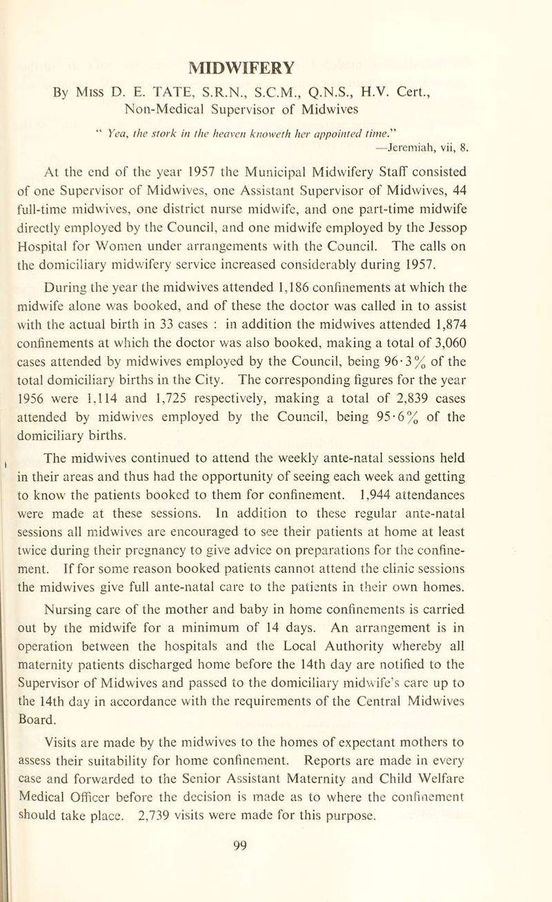 MIDWIFERY By Miss D. E. TATE, S.R.N., S.C.M., Q.N.S., H.V. Cert., Non-Medical Supervisor of Midwives “ Yea, the stork in the heaven knoweth her appointed time. —Jeremiah, vii, 8. At the end of the year 1957 the Municipal Midwifery Staff consisted of one Supervisor of Midwives, one Assistant Supervisor of Midwives, 44 full-time midwives, one district nurse midwife, and one part-time midwife directly employed by the Council, and one midwife employed by the Jessop Hospital for Women under arrangements with the Council. The calls on the domiciliary midwifery service increased considerably during 1957. During the year the midwives attended 1,186 confinements at which the midwife alone was booked, and of these the doctor was called in to assist with the actual birth in 33 cases : in addition the midwives attended 1,874 confinements at which the doctor was also booked, making a total of 3,060 cases attended by midwives employed by the Council, being 96-3% of the total domiciliary births in the City. The corresponding figures for the year 1956 were 1.114 and 1,725 respectively, making a total of 2,839 cases attended by midwives employed by the Council, being 95-6% of the domiciliary births. The midwives continued to attend the weekly ante-natal sessions held in their areas and thus had the opportunity of seeing each week and getting to know the patients booked to them for confinement. 1,944 attendances were made at these sessions. In addition to these regular ante-natal sessions all midwives are encouraged to see their patients at home at least twice during their pregnancy to give advice on preparations for the confine¬ ment. If for some reason booked patients cannot attend the clinic sessions the midwives give full ante-natal care to the patients in their own homes. Nursing care of the mother and baby in home confinements is carried out by the midwife for a minimum of 14 days. An arrangement is in operation between the hospitals and the Local Authority whereby all maternity patients discharged home before the 14th day are notified to the Supervisor of Midwives and passed to the domiciliary midwife’s care up to the 14th day in accordance with the requirements of the Central Midwives Board. Visits are made by the midwives to the homes of expectant mothers to assess their suitability for home confinement. Reports are made in every case and forwarded to the Senior Assistant Maternity and Child Welfare Medical Officer before the decision is made as to where the confinement should take place. 2,739 visits were made for this purpose.