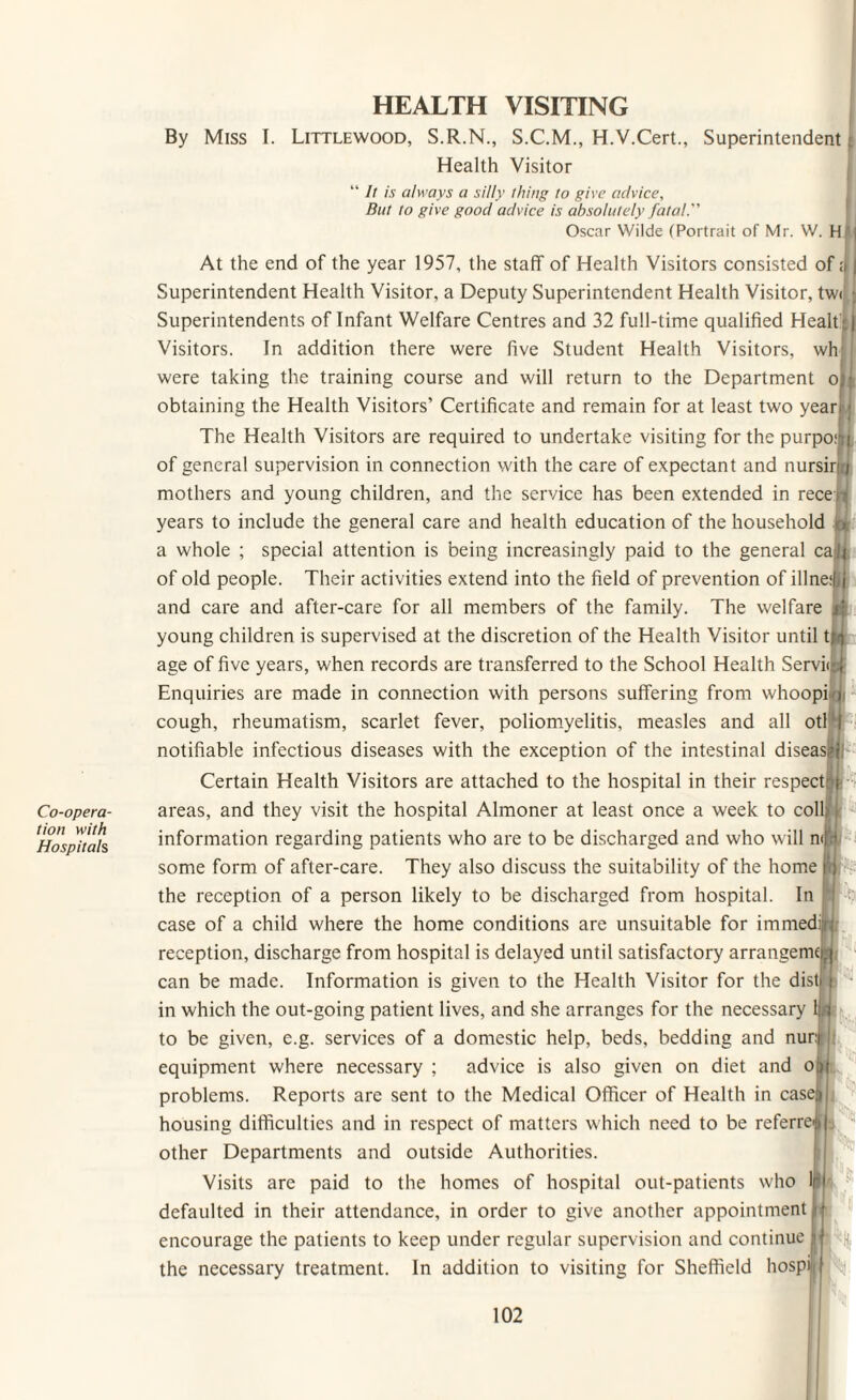 Co-opera¬ tion with Hospitals By HEALTH VISITING Miss I. Littlewood, S.R.N., S.C.M., H.V.Cert., Superintendent Health Visitor “ It is always a silly thing to give advice, But to give good advice is absolutely fatal. Oscar Wilde (Portrait of Mr. W. H j At the end of the year 1957, the staff of Health Visitors consisted of a | Superintendent Health Visitor, a Deputy Superintendent Health Visitor, tw< J Superintendents of Infant Welfare Centres and 32 full-time qualified Healt : | Visitors. In addition there were five Student Health Visitors, wh were taking the training course and will return to the Department oj; obtaining the Health Visitors’ Certificate and remain for at least two yean The Health Visitors are required to undertake visiting for the purpo:i| of general supervision in connection with the care of expectant and nursirj; mothers and young children, and the service has been extended in rece:H years to include the general care and health education of the household . a whole ; special attention is being increasingly paid to the general ca;lj of old people. Their activities extend into the field of prevention of illne‘|jj and care and after-care for all members of the family. The welfare j; young children is supervised at the discretion of the Health Visitor until t;i age of five years, when records are transferred to the School Health Servi<r.| Enquiries are made in connection with persons suffering from whoopiiq cough, rheumatism, scarlet fever, poliomyelitis, measles and all otl I notifiable infectious diseases with the exception of the intestinal disease Certain Health Visitors are attached to the hospital in their respect: i r areas, and they visit the hospital Almoner at least once a week to coll: H information regarding patients who are to be discharged and who will n< some form of after-care. They also discuss the suitability of the home the reception of a person likely to be discharged from hospital. In case of a child where the home conditions are unsuitable for immedijq reception, discharge from hospital is delayed until satisfactory arrangenKM can be made. Information is given to the Health Visitor for the dist i in which the out-going patient lives, and she arranges for the necessary ijd to be given, e.g. services of a domestic help, beds, bedding and nur: equipment where necessary ; advice is also given on diet and o problems. Reports are sent to the Medical Officer of Health in case; housing difficulties and in respect of matters which need to be referred | other Departments and outside Authorities. Visits are paid to the homes of hospital out-patients who Ifil defaulted in their attendance, in order to give another appointment i encourage the patients to keep under regular supervision and continue |i the necessary treatment. In addition to visiting for Sheffield liospi H-