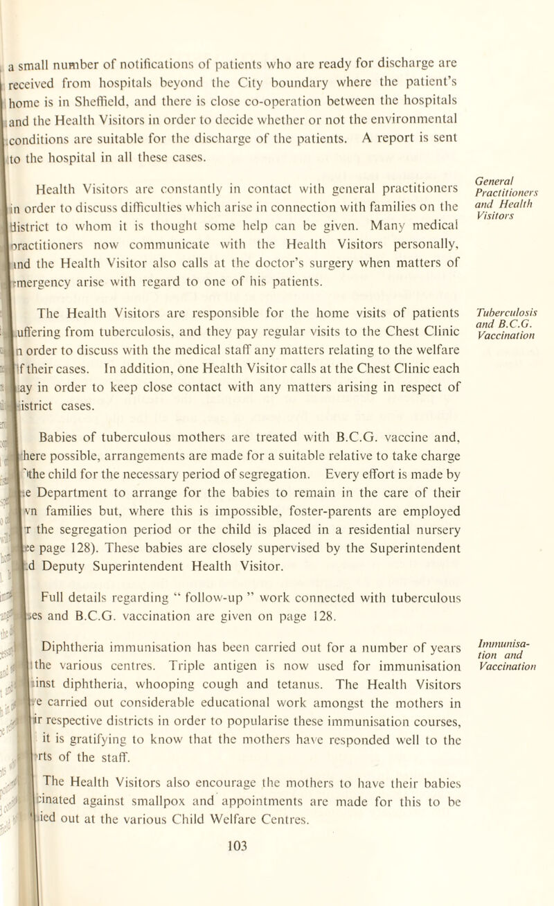 a small number of notifications of patients who are ready for discharge are received from hospitals beyond the City boundary where the patient’s home is in Sheffield, and there is close co-operation between the hospitals and the Health Visitors in order to decide whether or not the environmental .conditions are suitable for the discharge of the patients. A report is sent to the hospital in all these cases. Health Visitors are constantly in contact with general practitioners in order to discuss difficulties which arise in connection with families on the district to whom it is thought some help can be given. Many medical oractitioners now communicate with the Health Visitors personally, ind the Health Visitor also calls at the doctor’s surgery when matters of mergency arise with regard to one of his patients. The Health Visitors are responsible for the home visits of patients buffering from tuberculosis, and they pay regular visits to the Chest Clinic |n order to discuss with the medical staff any matters relating to the welfare f their cases. In addition, one Health Visitor calls at the Chest Clinic each I ay in order to keep close contact with any matters arising in respect of istrict cases. I ft.3 Babies of tuberculous mothers are treated with B.C.G. vaccine and, | here possible, arrangements are made for a suitable relative to take charge ''the child for the necessary period of segregation. Every effort is made by e Department to arrange for the babies to remain in the care of their vn families but, where this is impossible, foster-parents are employed t the segregation period or the child is placed in a residential nursery |ee page 128). These babies are closely supervised by the Superintendent .d Deputy Superintendent Health Visitor. Full details regarding “ follow-up ” work connected with tuberculous |-es and B.C.G. vaccination are given on page 128. Diphtheria immunisation has been carried out for a number of years the various centres. Triple antigen is now used for immunisation inst diphtheria, whooping cough and tetanus. The Health Visitors .7e carried out considerable educational work amongst the mothers in ir respective districts in order to popularise these immunisation courses, it is gratifying to know that the mothers have responded w'ell to the Tts of the staff. The Health Visitors also encourage the mothers to have their babies binated against smallpox and appointments are made for this to be ied out at the various Child Welfare Centres. General Practitioners and Health Visitors Tuberculosis and B.C.G. Vaccination Immunisa¬ tion and Vaccination