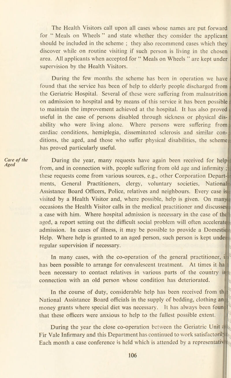 Care of the Aged The Health Visitors call upon all cases whose names are put forward for “ Meals on Wheels ” and state whether they consider the applicant should be included in the scheme ; they also recommend cases which they discover while on routine visiting if such person is living in the chosen area. All applicants when accepted for “ Meals on Wheels ” are kept under supervision by the Health Visitors. During the few months the scheme has been in operation we have found that the service has been of help to elderly people discharged from the Geriatric Hospital. Several of these were suffering from malnutrition on admission to hospital and by means of this service it has been possible |j to maintain the improvement achieved at the hospital. It has also proved L useful in the case of persons disabled through sickness or physical dis-! ability who were living alone. Where persons were suffering from cardiac conditions, hemiplegia, disseminated sclerosis and similar con¬ ditions, the aged, and those who suffer physical disabilities, the scheme fa has proved particularly useful. During the year, many requests have again been received for help from, and in connection with, people suffering from old age and infirmity ; these requests come from various sources, e.g., other Corporation Depart¬ ments, General Practitioners, clergy, voluntary societies. National Assistance Board Officers, Police, relatives and neighbours. Every case is; visited by a Health Visitor and, where possible, help is given. On manyta occasions the Health Visitor calls in the medical practitioner and discusses a case with him. Where hospital admission is necessary in the case of the aged, a report setting out the difficult social problem will often accelerate admission. In cases of illness, it may be possible to provide a Domestic: Help. Where help is granted to an aged person, such person is kept unde: regular supervision if necessary. In many cases, with the co-operation of the general practitioner, i: has been possible to arrange for convalescent treatment. At times it ha been necessary to contact relatives in various parts of the country uf connection with an old person whose condition has deteriorated. In the course of duty, considerable help has been received from th National Assistance Board officials in the supply of bedding, clothing an money grants where special diet was necessary. It has always been foun that these officers were anxious to help to the fullest possible extent. During the year the close co-operation between the Geriatric Unit; Fir Vale Infirmary and this Department has continued to work satisfactorihl Each month a case conference is held which is attended by a representative