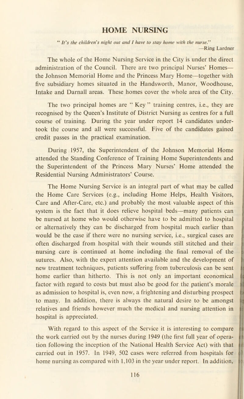 HOME NURSING “ It's the children's night out and I have to stay home with the nurse. —Ring Lardner The whole of the Home Nursing Service in the City is under the direct administration of the Council. There are two principal Nurses’ Homes— the Johnson Memorial Home and the Princess Mary Home—together with five subsidiary homes situated in the Handsworth, Manor, Woodhouse, Intake and Darnall areas. These homes cover the whole area of the City. The two principal homes are “ Key ” training centres, i.e., they are recognised by the Queen’s Institute of District Nursing as centres for a full course of training. During the year under report 14 candidates under¬ took the course and all were successful. Five of the candidates gained credit passes in the practical examination. During 1957, the Superintendent of the Johnson Memorial Home attended the Standing Conference of Training Home Superintendents and the Superintendent of the Princess Mary Nurses’ Home attended the Residential Nursing Administrators’ Course. The Home Nursing Service is an integral part of what may be called the Home Care Services (e.g., including Home Helps, Health Visitors, Care and After-Care, etc.) and probably the most valuable aspect of this system is the fact that it does relieve hospital beds—many patients can be nursed at home who would otherwise have to be admitted to hospital or alternatively they can be discharged from hospital much earlier than would be the case if there were no nursing service, i.e., surgical cases are often discharged from hospital with their wounds still stitched and their nursing care is continued at home including the final removal of the sutures. Also, with the expert attention available and the development of new treatment techniques, patients suffering from tuberculosis can be sent home earlier than hitherto. This is not only an important economical factor with regard to costs but must also be good for the patient’s morale as admission to hospital is, even now, a frightening and disturbing prospect to many. In addition, there is always the natural desire to be amongst relatives and friends however much the medical and nursing attention in hospital is appreciated. With regard to this aspect of the Service it is interesting to compare the work carried out by the nurses during 1949 (the first full year of opera¬ tion following the inception of the National Health Service Act) with that carried out in 1957. In 1949, 502 cases were referred from hospitals for home nursing as compared with 1.103 in the year under report. In addition,