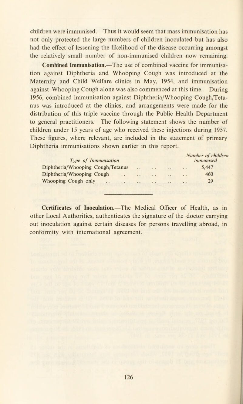 children were immunised. Thus it would seem that mass immunisation has not only protected the large numbers of children inoculated but has also had the effect of lessening the likelihood of the disease occurring amongst the relatively small number of non-immunised children now remaining. Combined Immunisation.—The use of combined vaccine for immunisa¬ tion against Diphtheria and Whooping Cough was introduced at the Maternity and Child Welfare clinics in May, 1954, and immunisation against Whooping Cough alone was also commenced at this time. During 1956, combined immunisation against Diphtheria/Whooping Cough/Teta¬ nus was introduced at the clinics, and arrangements were made for the distribution of this triple vaccine through the Public Health Department to general practitioners. The following statement shows the number of children under 15 years of age who received these injections during 1957. These figures, where relevant, are included in the statement of primary Diphtheria immunisations shown earlier in this report. Number of children immunised Type of Immunisation Diphtheria/Whooping Cough/Tetanus Diphtheria/Whooping Cough Whooping Cough only 5,447 460 29 Certificates of Inoculation.—The Medical Officer of Health, as in other Local Authorities, authenticates the signature of the doctor carrying out inoculation against certain diseases for persons travelling abroad, in conformity with international agreement.