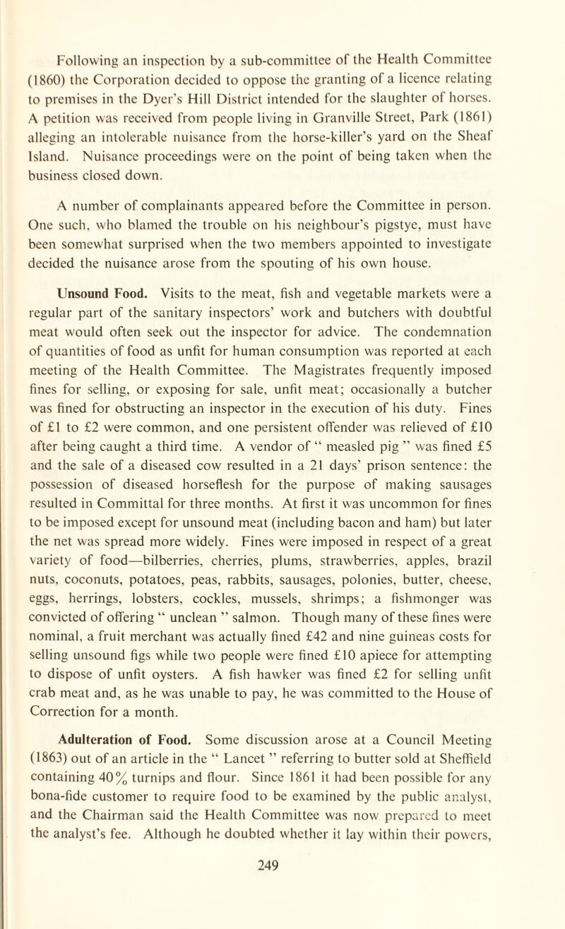 Following an inspection by a sub-committee of the Health Committee (1860) the Corporation decided to oppose the granting of a licence relating to premises in the Dyer’s Hill District intended for the slaughter of horses. A petition was received from people living in Granville Street, Park (1861) alleging an intolerable nuisance from the horse-killer’s yard on the Sheaf Island. Nuisance proceedings were on the point of being taken when the business closed down. A number of complainants appeared before the Committee in person. One such, who blamed the trouble on his neighbour’s pigstye, must have been somewhat surprised when the two members appointed to investigate decided the nuisance arose from the spouting of his own house. Unsound Food. Visits to the meat, fish and vegetable markets were a regular part of the sanitary inspectors’ work and butchers with doubtful meat would often seek out the inspector for advice. The condemnation of quantities of food as unfit for human consumption was reported at each meeting of the Health Committee. The Magistrates frequently imposed fines for selling, or exposing for sale, unfit meat; occasionally a butcher was fined for obstructing an inspector in the execution of his duty. Fines of £1 to £2 were common, and one persistent offender was relieved of £10 after being caught a third time. A vendor of “ measled pig ” was fined £5 and the sale of a diseased cow resulted in a 21 days’ prison sentence: the possession of diseased horseflesh for the purpose of making sausages resulted in Committal for three months. At first it was uncommon for fines to be imposed except for unsound meat (including bacon and ham) but later the net was spread more widely. Fines were imposed in respect of a great variety of food—bilberries, cherries, plums, strawberries, apples, brazil nuts, coconuts, potatoes, peas, rabbits, sausages, polonies, butter, cheese, eggs, herrings, lobsters, cockles, mussels, shrimps; a fishmonger was convicted of offering “ unclean ” salmon. Though many of these fines were nominal, a fruit merchant was actually fined £42 and nine guineas costs for selling unsound figs while two people were fined £10 apiece for attempting to dispose of unfit oysters. A fish hawker was fined £2 for selling unfit crab meat and, as he was unable to pay, he was committed to the House of Correction for a month. Adulteration of Food. Some discussion arose at a Council Meeting (1863) out of an article in the “ Lancet ” referring to butter sold at Sheffield containing 40% turnips and flour. Since 1861 it had been possible for any bona-fide customer to require food to be examined by the public analyst, and the Chairman said the Health Committee was now prepared to meet the analyst’s fee. Although he doubted whether it lay within their powers,
