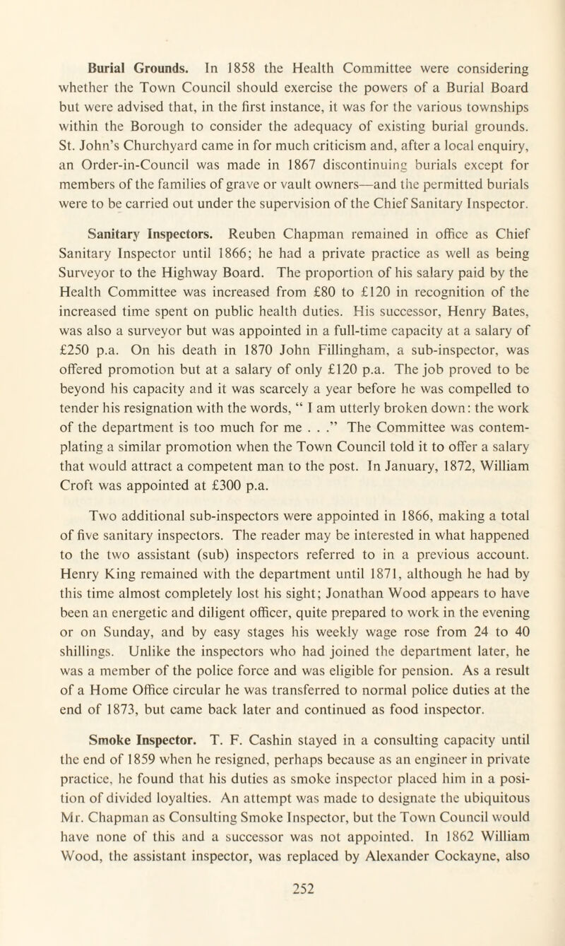 Burial Grounds. In 1858 the Health Committee were considering whether the Town Council should exercise the powers of a Burial Board but were advised that, in the first instance, it was for the various townships within the Borough to consider the adequacy of existing burial grounds. St. John’s Churchyard came in for much criticism and, after a local enquiry, an Order-in-Council was made in 1867 discontinuing burials except for members of the families of grave or vault owners—and the permitted burials were to be carried out under the supervision of the Chief Sanitary Inspector. Sanitary Inspectors. Reuben Chapman remained in office as Chief Sanitary Inspector until 1866; he had a private practice as well as being Surveyor to the Highway Board. The proportion of his salary paid by the Health Committee was increased from £80 to £120 in recognition of the increased time spent on public health duties. His successor, Henry Bates, was also a surveyor but was appointed in a full-time capacity at a salary of £250 p.a. On his death in 1870 John Fillingham, a sub-inspector, was offered promotion but at a salary of only £120 p.a. The job proved to be beyond his capacity and it was scarcely a year before he was compelled to tender his resignation with the words, “ I am utterly broken down: the work of the department is too much for me . . .” The Committee was contem¬ plating a similar promotion when the Town Council told it to offer a salary that would attract a competent man to the post. In January, 1872, William Croft was appointed at £300 p.a. Two additional sub-inspectors were appointed in 1866, making a total of five sanitary inspectors. The reader may be interested in what happened to the two assistant (sub) inspectors referred to in a previous account. Henry King remained with the department until 1871, although he had by this time almost completely lost his sight; Jonathan Wood appears to have been an energetic and diligent officer, quite prepared to work in the evening or on Sunday, and by easy stages his weekly wage rose from 24 to 40 shillings. Unlike the inspectors who had joined the department later, he was a member of the police force and was eligible for pension. As a result of a Home Office circular he was transferred to normal police duties at the end of 1873, but came back later and continued as food inspector. Smoke Inspector. T. F. Cashin stayed in a consulting capacity until the end of 1859 when he resigned, perhaps because as an engineer in private practice, he found that his duties as smoke inspector placed him in a posi¬ tion of divided loyalties. An attempt was made to designate the ubiquitous Mr. Chapman as Consulting Smoke Inspector, but the Town Council would have none of this and a successor was not appointed. In 1862 William Wood, the assistant inspector, was replaced by Alexander Cockayne, also