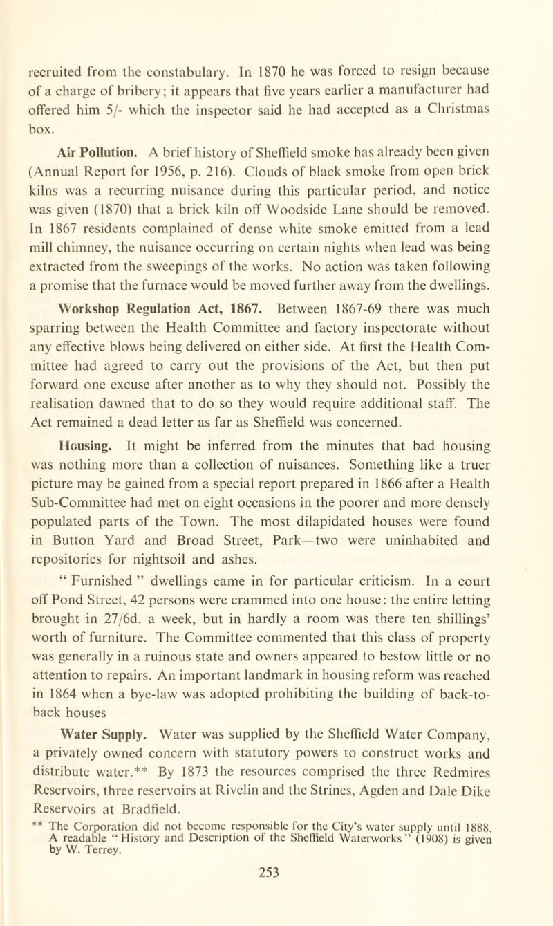 recruited from the constabulary. In 1870 he was forced to resign because of a charge of bribery; it appears that five years earlier a manufacturer had offered him 5/- which the inspector said he had accepted as a Christmas box. Air Pollution. A brief history of Sheffield smoke has already been given (Annual Report for 1956, p. 216). Clouds of black smoke from open brick kilns was a recurring nuisance during this particular period, and notice was given (1870) that a brick kiln olT Woodside Lane should be removed. In 1867 residents complained of dense white smoke emitted from a lead mill chimney, the nuisance occurring on certain nights when lead was being extracted from the sweepings of the works. No action was taken following a promise that the furnace would be moved further away from the dwellings. Workshop Regulation Act, 1867. Between 1867-69 there was much sparring between the Health Committee and factory inspectorate without any effective blows being delivered on either side. At first the Health Com¬ mittee had agreed to carry out the provisions of the Act, but then put forward one excuse after another as to why they should not. Possibly the realisation dawned that to do so they would require additional staff. The Act remained a dead letter as far as Sheffield was concerned. Housing. It might be inferred from the minutes that bad housing was nothing more than a collection of nuisances. Something like a truer picture may be gained from a special report prepared in 1866 after a Health Sub-Committee had met on eight occasions in the poorer and more densely populated parts of the Town. The most dilapidated houses were found in Button Yard and Broad Street, Park—two were uninhabited and repositories for nightsoil and ashes. “ Furnished ” dwellings came in for particular criticism. In a court off Pond Street, 42 persons were crammed into one house: the entire letting brought in 27/6d. a week, but in hardly a room was there ten shillings’ worth of furniture. The Committee commented that this class of property was generally in a ruinous state and owners appeared to bestow little or no attention to repairs. An important landmark in housing reform was reached in 1864 when a bye-law was adopted prohibiting the building of back-to- back houses Water Supply. Water was supplied by the Sheffield Water Company, a privately owned concern with statutory powers to construct works and distribute water.** By 1873 the resources comprised the three Redmires Reservoirs, three reservoirs at Rivelin and the Strines, Agden and Dale Dike Reservoirs at Bradfield. ** The Corporation did not become responsible for the City's water supply until 1888. A readable “History and Description of the Sheffield Waterworks” (1908) is given by W. Terrey.