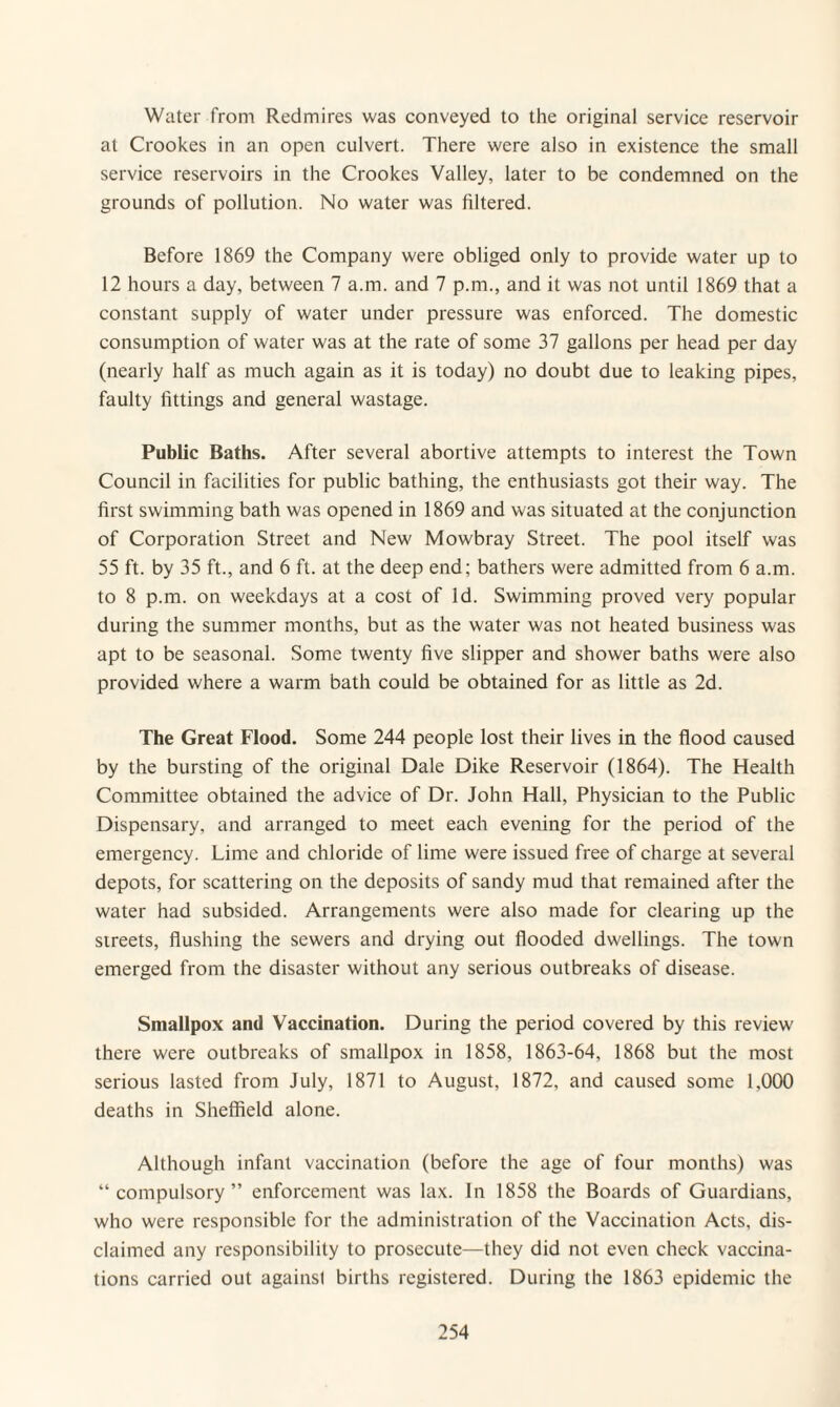 Water from Redmires was conveyed to the original service reservoir at Crookes in an open culvert. There were also in existence the small service reservoirs in the Crookes Valley, later to be condemned on the grounds of pollution. No water was filtered. Before 1869 the Company were obliged only to provide water up to 12 hours a day, between 7 a.m. and 7 p.m., and it was not until 1869 that a constant supply of water under pressure was enforced. The domestic consumption of water was at the rate of some 37 gallons per head per day (nearly half as much again as it is today) no doubt due to leaking pipes, faulty fittings and general wastage. Public Baths. After several abortive attempts to interest the Town Council in facilities for public bathing, the enthusiasts got their way. The first swimming bath was opened in 1869 and was situated at the conjunction of Corporation Street and New Mowbray Street. The pool itself was 55 ft. by 35 ft., and 6 ft. at the deep end; bathers were admitted from 6 a.m. to 8 p.m. on weekdays at a cost of Id. Swimming proved very popular during the summer months, but as the water was not heated business was apt to be seasonal. Some twenty five slipper and shower baths were also provided where a warm bath could be obtained for as little as 2d. The Great Flood. Some 244 people lost their lives in the flood caused by the bursting of the original Dale Dike Reservoir (1864). The Health Committee obtained the advice of Dr. John Hall, Physician to the Public Dispensary, and arranged to meet each evening for the period of the emergency. Lime and chloride of lime were issued free of charge at several depots, for scattering on the deposits of sandy mud that remained after the water had subsided. Arrangements were also made for clearing up the streets, flushing the sewers and drying out flooded dwellings. The town emerged from the disaster without any serious outbreaks of disease. Smallpox and Vaccination. During the period covered by this review there were outbreaks of smallpox in 1858, 1863-64, 1868 but the most serious lasted from July, 1871 to August, 1872, and caused some 1,000 deaths in Sheffield alone. Although infant vaccination (before the age of four months) was “compulsory” enforcement was lax. In 1858 the Boards of Guardians, who were responsible for the administration of the Vaccination Acts, dis¬ claimed any responsibility to prosecute—they did not even check vaccina¬ tions carried out against births registered. During the 1863 epidemic the