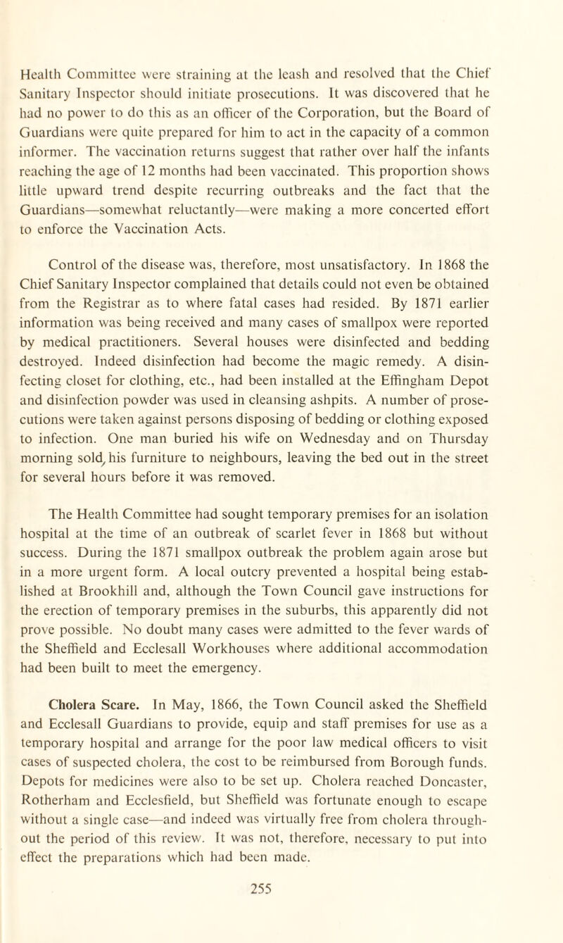 Health Committee were straining at the leash and resolved that the Chief Sanitary Inspector should initiate prosecutions. It was discovered that he had no power to do this as an officer of the Corporation, but the Board of Guardians were quite prepared for him to act in the capacity of a common informer. The vaccination returns suggest that rather over half the infants reaching the age of 12 months had been vaccinated. This proportion shows little upward trend despite recurring outbreaks and the fact that the Guardians—somewhat reluctantly—were making a more concerted effort to enforce the Vaccination Acts. Control of the disease was, therefore, most unsatisfactory. In 1868 the Chief Sanitary Inspector complained that details could not even be obtained from the Registrar as to where fatal cases had resided. By 1871 earlier information was being received and many cases of smallpox were reported by medical practitioners. Several houses were disinfected and bedding destroyed. Indeed disinfection had become the magic remedy. A disin¬ fecting closet for clothing, etc., had been installed at the Effingham Depot and disinfection powder was used in cleansing ashpits. A number of prose¬ cutions were taken against persons disposing of bedding or clothing exposed to infection. One man buried his wife on Wednesday and on Thursday morning sold/his furniture to neighbours, leaving the bed out in the street for several hours before it was removed. The Health Committee had sought temporary premises for an isolation hospital at the time of an outbreak of scarlet fever in 1868 but without success. During the 1871 smallpox outbreak the problem again arose but in a more urgent form. A local outcry prevented a hospital being estab¬ lished at Brookhill and, although the Town Council gave instructions for the erection of temporary premises in the suburbs, this apparently did not prove possible. No doubt many cases were admitted to the fever wards of the Sheffield and Ecclesall Workhouses where additional accommodation had been built to meet the emergency. Cholera Scare. In May, 1866, the Town Council asked the Sheffield and Ecclesall Guardians to provide, equip and staff premises for use as a temporary hospital and arrange for the poor law medical officers to visit cases of suspected cholera, the cost to be reimbursed from Borough funds. Depots for medicines were also to be set up. Cholera reached Doncaster, Rotherham and Ecclesfield, but Sheffield was fortunate enough to escape without a single case—and indeed was virtually free from cholera through¬ out the period of this review. It was not, therefore, necessary to put into effect the preparations which had been made.