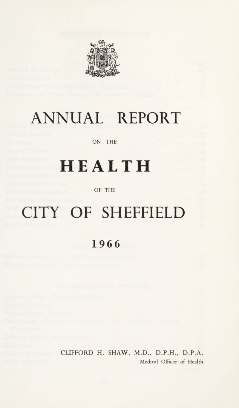 ANNUAL REPORT ON THE HEALTH OF THE CITY OF SHEFFIELD 1966 CLIFFORD H. SHAW, M.D., D.P.H., D.P.A. Medical Officer of Health