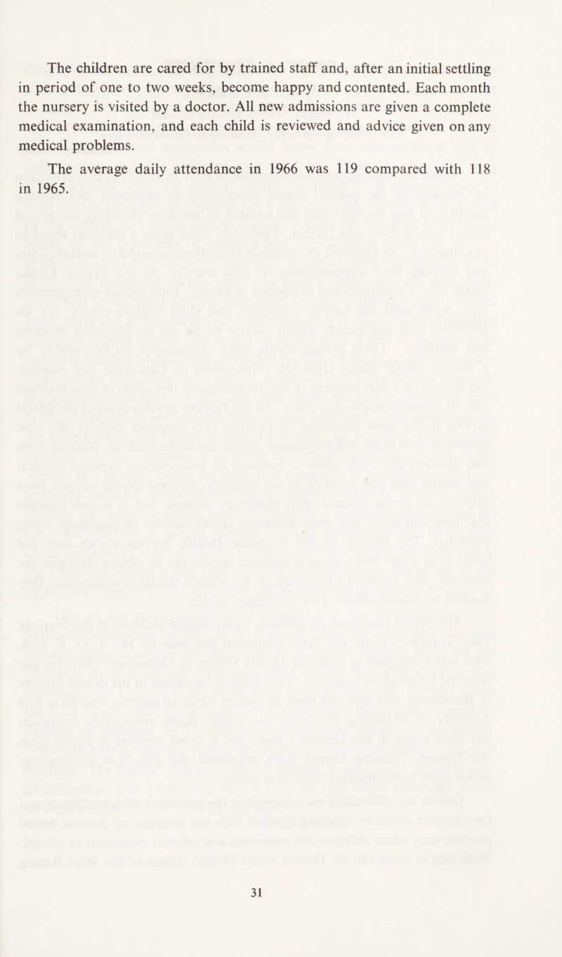 The children are cared for by trained staff and, after an initial settling in period of one to two weeks, become happy and contented. Each month the nursery is visited by a doctor. All new admissions are given a complete medical examination, and each child is reviewed and advice given on any medical problems. The average daily attendance in 1966 was 119 compared with 118 in 1965.