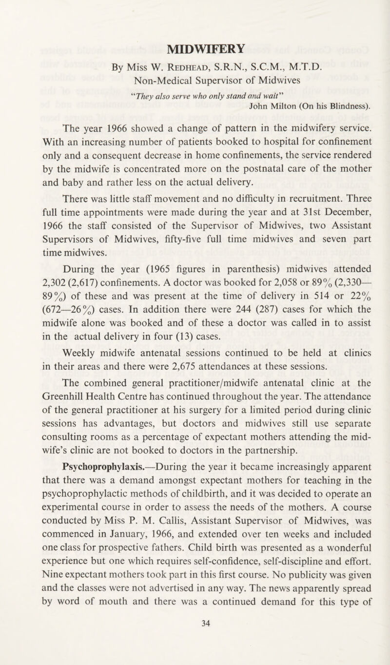 MIDWIFERY By Miss W. Redhead, S.R.N., S.C.M., M.T.D. Non-Medical Supervisor of Midwives “They also serve who only stand and wait” John Milton (On his Blindness). The year 1966 showed a change of pattern in the midwifery service. With an increasing number of patients booked to hospital for confinement only and a consequent decrease in home confinements, the service rendered by the midwife is concentrated more on the postnatal care of the mother and baby and rather less on the actual delivery. There was little staff movement and no difficulty in recruitment. Three full time appointments were made during the year and at 31st December, 1966 the staff consisted of the Supervisor of Midwives, two Assistant Supervisors of Midwives, fifty-five full time midwives and seven part time midwives. During the year (1965 figures in parenthesis) midwives attended 2,302 (2,617) confinements. A doctor was booked for 2,058 or 89% (2,330— 89%) of these and was present at the time of delivery in 514 or 22% (672—26%) cases. In addition there were 244 (287) cases for which the midwife alone was booked and of these a doctor was called in to assist in the actual delivery in four (13) cases. Weekly midwife antenatal sessions continued to be held at clinics in their areas and there were 2,675 attendances at these sessions. The combined general practitioner/midwife antenatal clinic at the Greenhill Health Centre has continued throughout the year. The attendance of the general practitioner at his surgery for a limited period during clinic sessions has advantages, but doctors and midwives still use separate consulting rooms as a percentage of expectant mothers attending the mid¬ wife’s clinic are not booked to doctors in the partnership. Psychoprophylaxis.—During the year it became increasingly apparent that there was a demand amongst expectant mothers for teaching in the psychoprophylactic methods of childbirth, and it was decided to operate an experimental course in order to assess the needs of the mothers. A course conducted by Miss P. M. Callis, Assistant Supervisor of Midwives, was commenced in January, 1966, and extended over ten weeks and included one class for prospective fathers. Child birth was presented as a wonderful experience but one which requires self-confidence, self-discipline and effort. Nine expectant mothers took part in this first course. No publicity was given and the classes were not advertised in any way. The news apparently spread by word of mouth and there was a continued demand for this type of