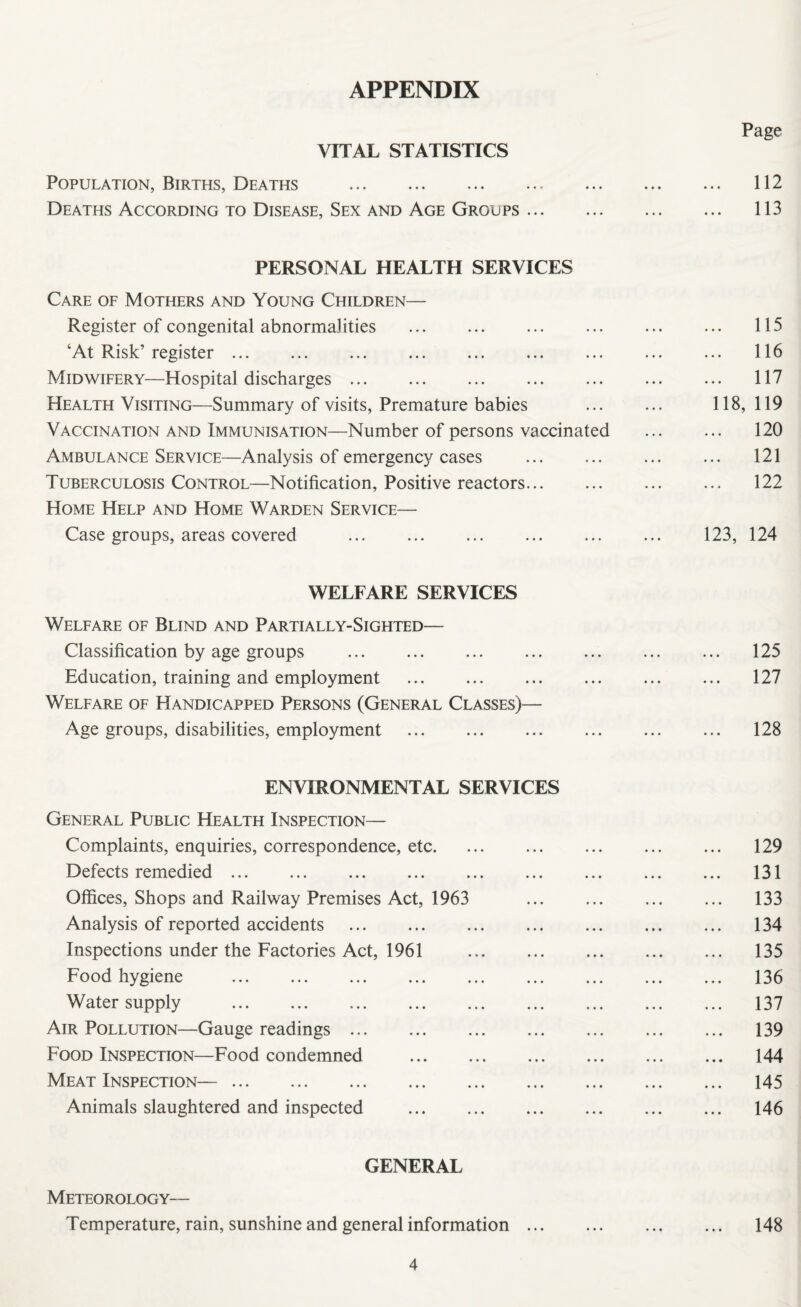 APPENDIX Page VITAL STATISTICS Population, Births, Deaths . 112 Deaths According to Disease, Sex and Age Groups. 113 PERSONAL HEALTH SERVICES Care of Mothers and Young Children— Register of congenital abnormalities . ... ... ... 115 ‘At Risk’ register. ... ... ... 116 Midwifery—Hospital discharges. ... . 117 Health Visiting—Summary of visits, Premature babies ... ... 118, 119 Vaccination and Immunisation—Number of persons vaccinated . 120 Ambulance Service—Analysis of emergency cases ... ... ... ... 121 Tuberculosis Control—Notification, Positive reactors. ... ... 122 Home Help and Home Warden Service— Case groups, areas covered ... ... . ... ... 123, 124 WELFARE SERVICES Welfare of Blind and Partially-Sighted— Classification by age groups . ... ... 125 Education, training and employment . 127 Welfare of Handicapped Persons (General Classes)— Age groups, disabilities, employment . ... 128 ENVIRONMENTAL SERVICES General Public Health Inspection— Complaints, enquiries, correspondence, etc. ... ... ... 129 Defects remedied. 131 Offices, Shops and Railway Premises Act, 1963 . 133 Analysis of reported accidents . 134 Inspections under the Factories Act, 1961 135 Food hygiene . 136 Water supply . 137 Air Pollution—Gauge readings. 139 Food Inspection—Food condemned . ... 144 Meat Inspection—. 145 Animals slaughtered and inspected . 146 GENERAL Meteorology— Temperature, rain, sunshine and general information. 148