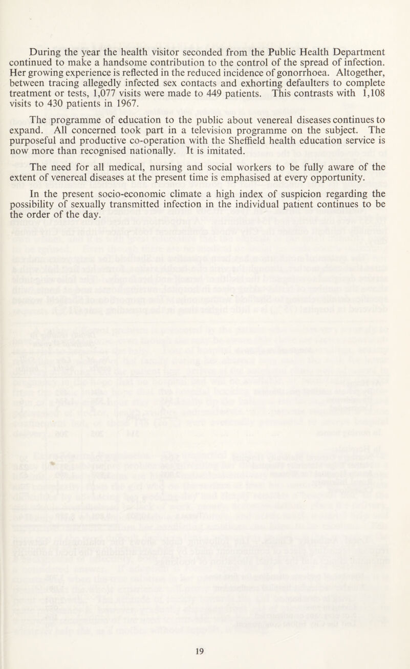 During the year the health visitor seconded from the Public Health Department continued to make a handsome contribution to the control of the spread of infection. Her growing experience is reflected in the reduced incidence of gonorrhoea. Altogether, between tracing allegedly infected sex contacts and exhorting defaulters to complete treatment or tests, 1,077 visits were made to 449 patients. This contrasts with 1,108 visits to 430 patients in 1967. The programme of education to the public about venereal diseases continues to expand. All concerned took part in a television programme on the subject. The purposeful and productive co-operation with the Sheffield health education service is now more than recognised nationally. It is imitated. The need for all medical, nursing and social workers to be fully aware of the extent of venereal diseases at the present time is emphasised at every opportunity. In the present socio-economic climate a high index of suspicion regarding the possibility of sexually transmitted infection in the individual patient continues to be the order of the day.