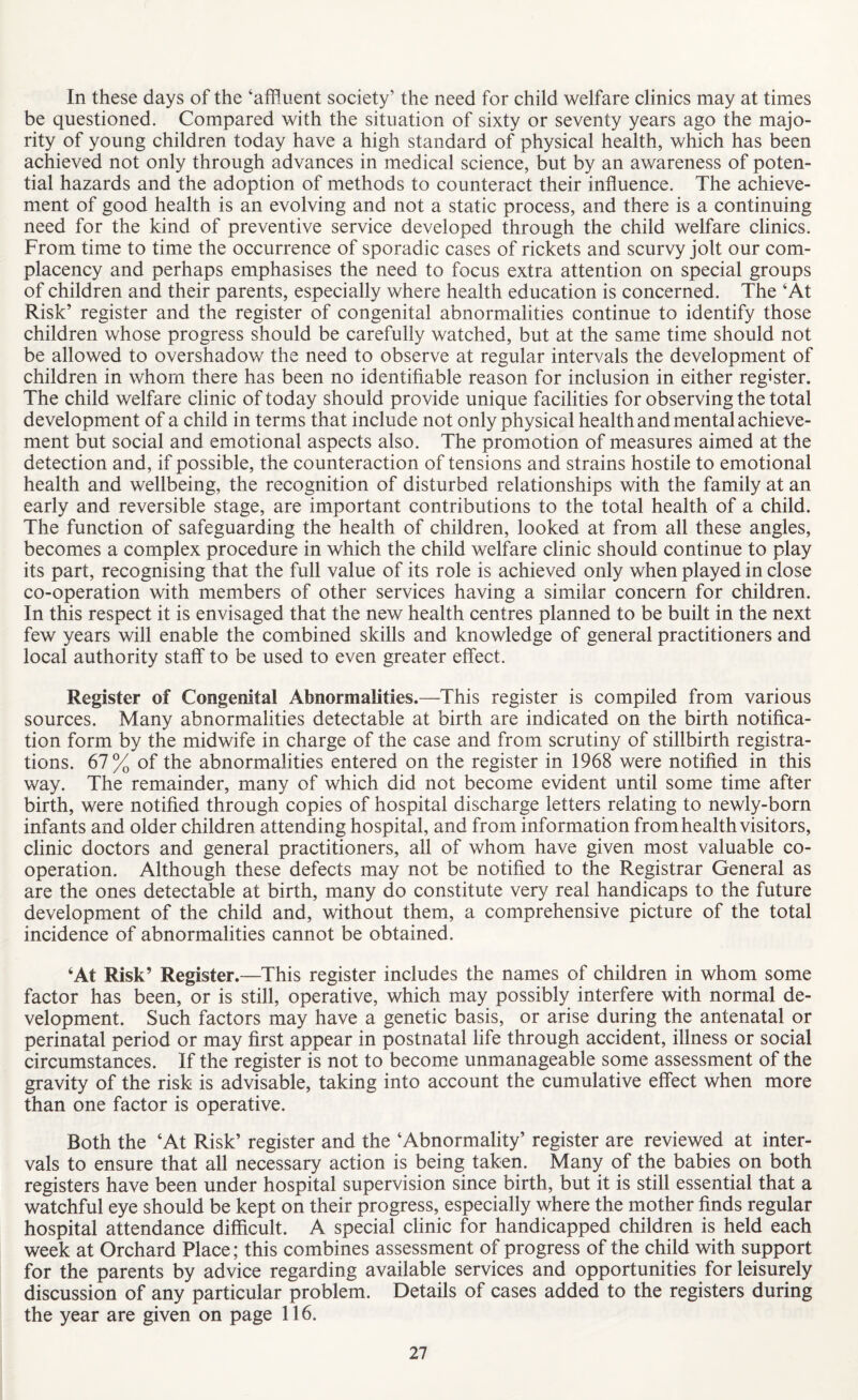 In these days of the ‘affluent society’ the need for child welfare clinics may at times be questioned. Compared with the situation of sixty or seventy years ago the majo¬ rity of young children today have a high standard of physical health, which has been achieved not only through advances in medical science, but by an awareness of poten¬ tial hazards and the adoption of methods to counteract their influence. The achieve¬ ment of good health is an evolving and not a static process, and there is a continuing need for the kind of preventive service developed through the child welfare clinics. From time to time the occurrence of sporadic cases of rickets and scurvy jolt our com¬ placency and perhaps emphasises the need to focus extra attention on special groups of children and their parents, especially where health education is concerned. The ‘At Risk’ register and the register of congenital abnormalities continue to identify those children whose progress should be carefully watched, but at the same time should not be allowed to overshadow the need to observe at regular intervals the development of children in whom there has been no identifiable reason for inclusion in either register. The child welfare clinic of today should provide unique facilities for observing the total development of a child in terms that include not only physical health and mental achieve¬ ment but social and emotional aspects also. The promotion of measures aimed at the detection and, if possible, the counteraction of tensions and strains hostile to emotional health and wellbeing, the recognition of disturbed relationships with the family at an early and reversible stage, are important contributions to the total health of a child. The function of safeguarding the health of children, looked at from all these angles, becomes a complex procedure in which the child welfare clinic should continue to play its part, recognising that the full value of its role is achieved only when played in close co-operation with members of other services having a similar concern for children. In this respect it is envisaged that the new health centres planned to be built in the next few years will enable the combined skills and knowledge of general practitioners and local authority staff to be used to even greater effect. Register of Congenital Abnormalities.—This register is compiled from various sources. Many abnormalities detectable at birth are indicated on the birth notifica¬ tion form by the midwife in charge of the case and from scrutiny of stillbirth registra¬ tions. 67% of the abnormalities entered on the register in 1968 were notified in this way. The remainder, many of which did not become evident until some time after birth, were notified through copies of hospital discharge letters relating to newly-born infants and older children attending hospital, and from information from health visitors, clinic doctors and general practitioners, all of whom have given most valuable co¬ operation. Although these defects may not be notified to the Registrar General as are the ones detectable at birth, many do constitute very real handicaps to the future development of the child and, without them, a comprehensive picture of the total incidence of abnormalities cannot be obtained. ‘At Risk’ Register.—This register includes the names of children in whom some factor has been, or is still, operative, which may possibly interfere with normal de¬ velopment. Such factors may have a genetic basis, or arise during the antenatal or perinatal period or may first appear in postnatal life through accident, illness or social circumstances. If the register is not to become unmanageable some assessment of the gravity of the risk is advisable, taking into account the cumulative effect when more than one factor is operative. Both the ‘At Risk’ register and the ‘Abnormality’ register are reviewed at inter¬ vals to ensure that all necessary action is being taken. Many of the babies on both registers have been under hospital supervision since birth, but it is still essential that a watchful eye should be kept on their progress, especially where the mother finds regular hospital attendance difficult. A special clinic for handicapped children is held each week at Orchard Place; this combines assessment of progress of the child with support for the parents by advice regarding available services and opportunities for leisurely discussion of any particular problem. Details of cases added to the registers during the year are given on page 116.