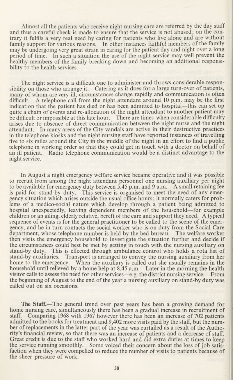 Almost all the patients who receive night nursing care are referred by the day staft and thus a careful check is made to ensure that the service is not abused; on the con¬ trary it fulfils a very real need by caring for patients who live alone and are without family support for various reasons. In other instances faithful members of the family may be undergoing very great strain in caring for the patient day and night over a long period of time. In such a situation the use of the night service may well prevent the healthy members of the family breaking down and becoming an additional responsi¬ bility to the health services. The night service is a difficult one to administer and throws considerable respon¬ sibility on those who arrange it. Catering as it does for a large turn-over of patients, many of whom are very ill, circumstances change rapidly and communication is often difficult. A telephone call from the night attendant around 10 p.m. may be the first indication that the patient has died or has been admitted to hospital—this can set up quite a chain of events and re-allocation of the night attendant to another patient may be difficult or impossible at this late hour. There are times when considerable difficulty arises due to absence of direct communication between the night nurse and the night attendant. In many areas of the City vandals are active in their destructive practices in the telephone kiosks and the night nursing staff have reported instances of travelling five to six miles around the City in the middle of the night in an effort to find a public telephone in working order so that they could get in touch with a doctor on behalf of an ill patient. Radio telephone communication would be a distinct advantage to the night service. In August a night emergency welfare service became operative and it was possible to recruit from among the night attendant personnel one nursing auxiliary per night to be available for emergency duty between 5.45 p.m. and 9 a.m. A small retaining fee is paid for stand-by duty. This service is organised to meet the need of any emer¬ gency situation which arises outside the usual office hours; it normally caters for prob¬ lems of a medico-social nature which develop through a patient being admitted to hospital unexpectedly, leaving dependent members of the household—for example children or an ailing, elderly relative, bereft of the care and support they need. A typical sequence of events is for the general practitioner to be called to the scene of the emer¬ gency, and he in turn contacts the social worker who is on duty from the Social Care department, whose telephone number is held by the bed bureau. The welfare worker then visits the emergency household to investigate the situation further and decide if the circumstances could best be met by getting in touch with the nursing auxiliary on stand-by duty. This is effected through ambulance control who holds a rota list of stand-by auxiliaries. Transport is arranged to convey the nursing auxiliary from her home to the emergency. When the auxiliary is called out she usually remains in the household until relieved by a home help at 8.45 a.m. Later in the morning the health visitor calls to assess the need for other services—e.g. the district nursing service. From the beginning of August to the end of the year a nursing auxiliary on stand-by duty was called out on six occasions. The Staff.—The general trend over past years has been a growing demand for home nursing care, simultaneously there has been a gradual increase in recruitment of staff. Comparing 1968 with 1967 however there has been an increase of 702 patients admitted to the books for treatment and 9,402 more visits paid by the staff, but the num¬ ber of replacements in the latter part of the year was curtailed as a result of the Autho¬ rity’s financial review, so that there was an increase of patients and a decrease of staff. Great credit is due to the staff who worked hard and did extra duties at times to keep the service running smoothly. Some voiced their concern about the loss of job satis¬ faction when they were compelled to reduce the number of visits to patients because of the sheer pressure of work.