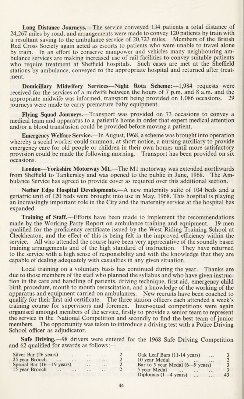 Long Distance Journeys.—The service conveyed 134 patients a total distance of 24,267 miles by road, and arrangements were made to convey 120 patients by train with a resultant saving to the ambulance service of 20,723 miles. Members of the British Red Cross Society again acted as escorts to patients who were unable to travel alone by train. In an effort to conserve manpower and vehicles many neighbouring am¬ bulance services are making increased use of rail facilities to convey suitable patients who require treatment at Sheffield hospitals. Such cases are met at the Sheffield stations by ambulance, conveyed to the appropriate hospital and returned after treat¬ ment. Domiciliary Midwifery Services—Night Rota Scheme:—1,984 requests were received for the services of a midwife between the hours of 7 p.m. and 8 a.m. and the appropriate midwife was informed, transport being provided on 1,086 occasions. 29 journeys were made to carry premature baby equipment. Flying Squad Journeys.—Transport was provided on 73 occasions to convey a medical team and apparatus to a patient’s home in order that expert medical attention and/or a blood transfusion could be provided before moving a patient. Emergency Welfare Service.—In August, 1968, a scheme was brought into operation whereby a social worker could summon, at short notice, a nursing auxiliary to provide emergency care for old people or children in their own homes until more satisfactory provision could be made the following morning. Transport has been provided on six occasions. London—Yorkshire Motorway Ml.—The Ml motorway was extended northwards from Sheffield to Tankersley and was opened to the public in June, 1968. The Am¬ bulance Service has agreed to provide cover as required over this additional section. Nether Edge Hospital Developments.—A new maternity suite of 104 beds and a geriatric unit of 120 beds were brought into use in May, 1968. This hospital is playing an increasingly important role in the City and the maternity service at the hospital has expanded. Training of Staff.—Efforts have been made to implement the recommendations made by the Working Party Report on ambulance training and equipment. 19 men qualified for the proficiency certificate issued by the West Riding Training School at Cleckheaton, and the effect of this is being felt in the improved efficiency within the service. All who attended the course have been very appreciative of the soundly based training arrangements and of the high standard of instruction. They have returned to the service with a high sense of responsibility and with the knowledge that they are capable of dealing adequately with casualties in any given situation. Local training on a voluntary basis has continued during the year. Thanks are due to those members of the staff who planned the syllabus and who have given instruc¬ tion in the care and handling of patients, driving technique, first aid, emergency child birth procedure, mouth to mouth resuscitation, and a knowledge of the working of the apparatus and equipment carried on ambulances. New recruits have been coached to qualify for their first aid certificate. The three station officers each attended a week’s training course for supervisors and foremen. Inter-squad competitions were again organised amongst members of the service, firstly to provide a senior team to represent the service in the National Competition and secondly to find the best team of junior members. The opportunity was taken to introduce a driving test with a Police Driving School officer as adjudicator. Safe Driving.—98 drivers were entered and 62 qualified for awards as follows:— Silver Bar (26 years) . 2 25 year Brooch . 2 Special Bar (16—19 years) . 2 15 year Brooch . 2 for the 1968 Safe Driving Competition Oak Leaf Bars (11-14 years) ... 3 10 year Medal . 2 Bar to 5 year Medal (6—9 years) 3 5 year Medal . 3 Diplomas (1—4 years) . 43