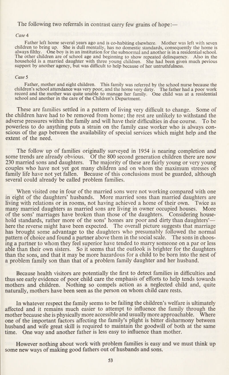 The following two referrals in contrast carry few grains of hope:— Case 4 Father left home several years ago and is co-habiting elsewhere. Mother was left with seven children to bring up. She is dull mentally, has no domestic standards, consequently the home is always filthy. One boy is in an institution for the subnormal and another is in a residential school. The other children are of school age and beginning to show repeated delinquency. Also in the household is a married daughter with three young children. She had been given much pevious support by another agency, but was difficult to help because of her untruthfulness. Case 5 Father, mother and eight children. This family was referred by the school nurse because the children’s school attendance was very poor, and the home very dirty. The father had a poor work record and the mother was quite unable to manage her family. One child was at a residential school and another in the care of the Children’s Department. These are families settled in a pattern of living very difficult to change. Some of the children have had to be removed from home; the rest are unlikely to withstand the adverse pressures within the family and will have their difficulties in due course. To be powerless to do anything puts a strain on the family case worker who is always con¬ scious of the gap between the availability of special services which might help and the extent of the need. The follow up of families originally surveyed in 1954 is nearing completion and some trends are already obvious. Of the 800 second generation children there are now 230 married sons and daughters. The majority of these are fairly young or very young couples who have not yet got many children and on whom the maximum stresses of family life have not yet fallen. Because of this conclusions must be guarded, although several could already be called problem families. When visited one in four of the married sons were not working compared with one in eight of the daughters’ husbands. More married sons than married daughters are living with relations or in rooms, not having achieved a home of their own. Twice as many married daughters as married sons are living in owner occupied houses. More of the sons’ marriages have broken than those of the daughters. Considering house¬ hold standards, rather more of the sons’ homes are poor and dirty than daughters’— here the reverse might have been expected. The overall picture suggests that marriage has brought some advantage to the daughters who presumably followed the normal pattern of choice and found a partner above them in the social scale. The sons in choos¬ ing a partner to whom they feel superior have tended to marry someone on a par or less able than their own sisters. So it seems that the outlook is brighter for the daughters than the sons, and that it may be more hazardous for a child to be born into the nest of a problem family son than that of a problem family daughter and her husband. Because health visitors are potentially the first to detect families in difficulties and thus see early evidence of poor child care the emphasis of efforts to help tends towards mothers and children. Nothing so compels action as a neglected child and, quite naturally, mothers have been seen as the person on whom child care rests. In whatever respect the family seems to be failing the children’s welfare is ultimately affected and it remains much easier to attempt to influence the family through the mother because she is physically more accessible and usually more approachable. Where one of the important factors affecting the family’s plight is bitter disharmony between husband and wife great skill is required to maintain the goodwill of both at the same time. One way and another father is less easy to influence than mother. However nothing about work with problem families is easy and we must think up some new ways of making good fathers out of husbands and sons.