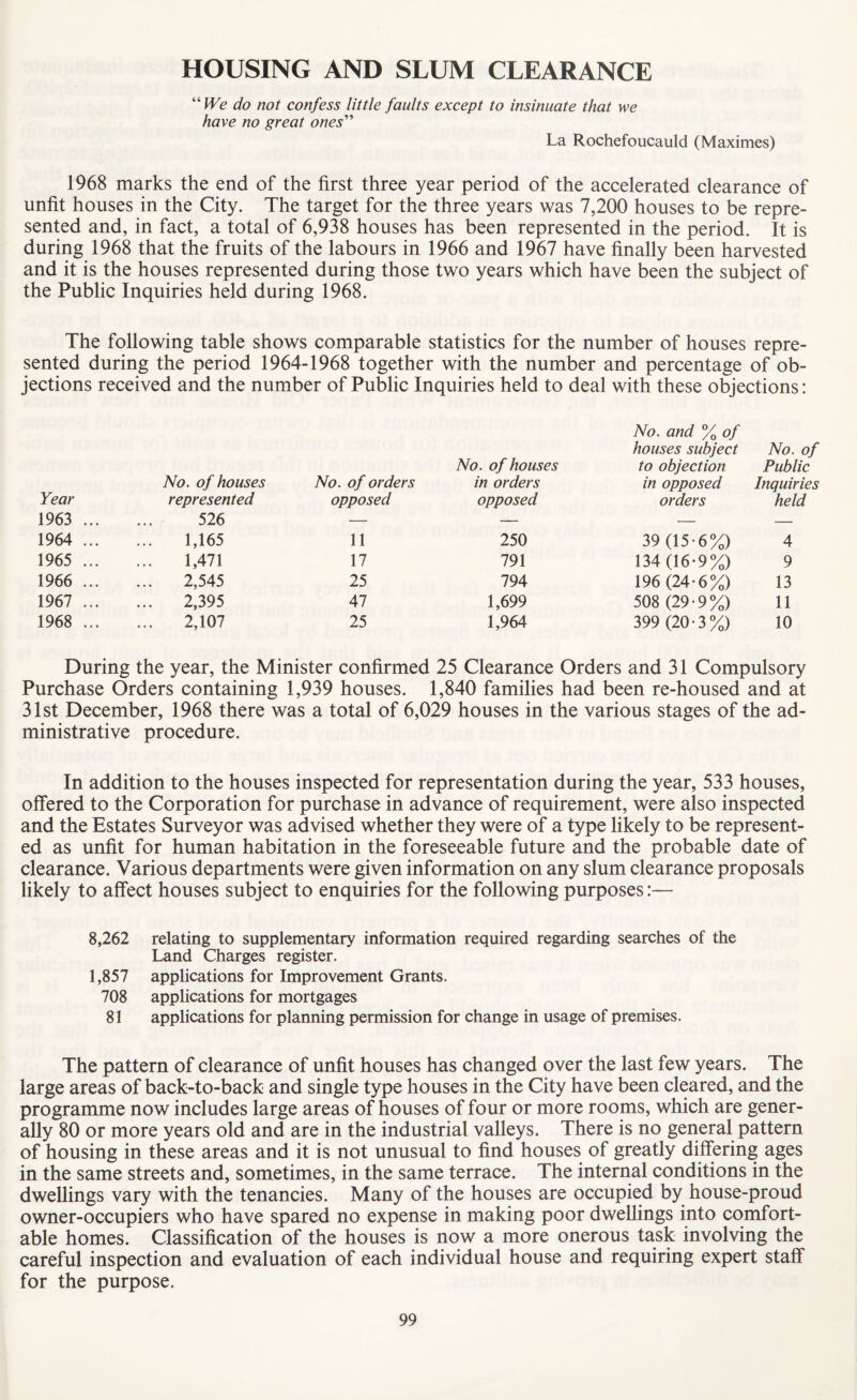 HOUSING AND SLUM CLEARANCE “ We do not confess little faults except to insinuate that we have no great ones” La Rochefoucauld (Maximes) 1968 marks the end of the first three year period of the accelerated clearance of unfit houses in the City. The target for the three years was 7,200 houses to be repre¬ sented and, in fact, a total of 6,938 houses has been represented in the period. It is during 1968 that the fruits of the labours in 1966 and 1967 have finally been harvested and it is the houses represented during those two years which have been the subject of the Public Inquiries held during 1968. The following table shows comparable statistics for the number of houses repre¬ sented during the period 1964-1968 together with the number and percentage of ob¬ jections received and the number of Public Inquiries held to deal with these objections: Year No. of houses represented No. of orders opposed 1963 ... 526 — 1964 ... 1,165 11 1965 ... 1,471 17 1966 ... 2,545 25 1967 ... ... 2,395 47 1968 ... 2,107 25 No. of houses No. and % of houses subject to objection No. of Public in orders in opposed Inquiries opposed orders held 250 39 (15-6%) 4 791 134 (16-9%) 9 794 196 (24-6%) 13 1,699 508 (29-9%) 11 1,964 399 (20-3%) 10 During the year, the Minister confirmed 25 Clearance Orders and 31 Compulsory Purchase Orders containing 1,939 houses. 1,840 families had been re-housed and at 31st December, 1968 there was a total of 6,029 houses in the various stages of the ad¬ ministrative procedure. In addition to the houses inspected for representation during the year, 533 houses, offered to the Corporation for purchase in advance of requirement, were also inspected and the Estates Surveyor was advised whether they were of a type likely to be represent¬ ed as unfit for human habitation in the foreseeable future and the probable date of clearance. Various departments were given information on any slum clearance proposals likely to affect houses subject to enquiries for the following purposes:— 8,262 relating to supplementary information required regarding searches of the Land Charges register. 1,857 applications for Improvement Grants. 708 applications for mortgages 81 applications for planning permission for change in usage of premises. The pattern of clearance of unfit houses has changed over the last few years. The large areas of back-to-back and single type houses in the City have been cleared, and the programme now includes large areas of houses of four or more rooms, which are gener¬ ally 80 or more years old and are in the industrial valleys. There is no general pattern of housing in these areas and it is not unusual to find houses of greatly differing ages in the same streets and, sometimes, in the same terrace. The internal conditions in the dwellings vary with the tenancies. Many of the houses are occupied by house-proud owner-occupiers who have spared no expense in making poor dwellings into comfort¬ able homes. Classification of the houses is now a more onerous task involving the careful inspection and evaluation of each individual house and requiring expert staff for the purpose.