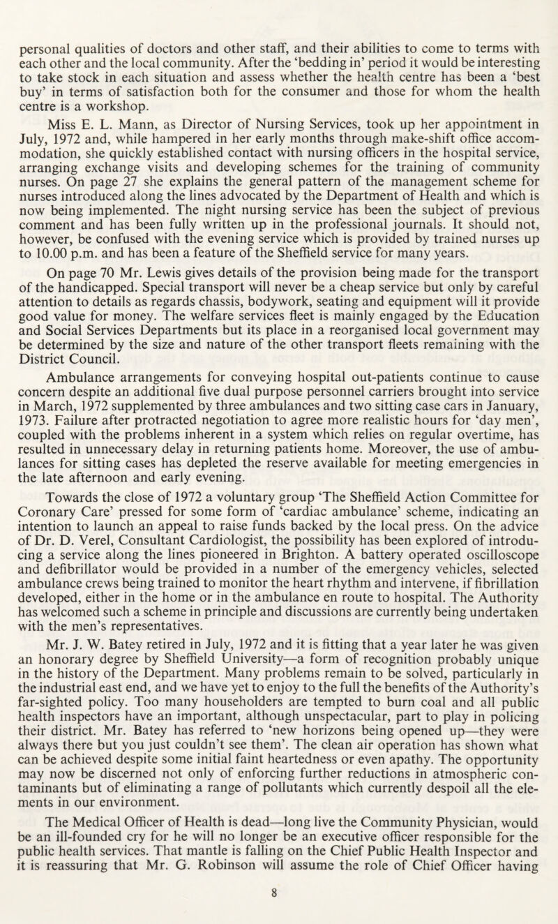 personal qualities of doctors and other staff, and their abilities to come to terms with each other and the local community. After the ‘bedding in’ period it would be interesting to take stock in each situation and assess whether the health centre has been a ‘best buy’ in terms of satisfaction both for the consumer and those for whom the health centre is a workshop. Miss E. L. Mann, as Director of Nursing Services, took up her appointment in July, 1972 and, while hampered in her early months through make-shift office accom¬ modation, she quickly established contact with nursing officers in the hospital service, arranging exchange visits and developing schemes for the training of community nurses. On page 27 she explains the general pattern of the management scheme for nurses introduced along the lines advocated by the Department of Health and which is now being implemented. The night nursing service has been the subject of previous comment and has been fully written up in the professional journals. It should not, however, be confused with the evening service which is provided by trained nurses up to 10.00 p.m. and has been a feature of the Sheffield service for many years. On page 70 Mr. Lewis gives details of the provision being made for the transport of the handicapped. Special transport will never be a cheap service but only by careful attention to details as regards chassis, bodywork, seating and equipment will it provide good value for money. The welfare services fleet is mainly engaged by the Education and Social Services Departments but its place in a reorganised local government may be determined by the size and nature of the other transport fleets remaining with the District Council. Ambulance arrangements for conveying hospital out-patients continue to cause concern despite an additional five dual purpose personnel carriers brought into service in March, 1972 supplemented by three ambulances and two sitting case cars in January, 1973. Failure after protracted negotiation to agree more realistic hours for ‘day men’, coupled with the problems inherent in a system which relies on regular overtime, has resulted in unnecessary delay in returning patients home. Moreover, the use of ambu¬ lances for sitting cases has depleted the reserve available for meeting emergencies in the late afternoon and early evening. Towards the close of 1972 a voluntary group ‘The Sheffield Action Committee for Coronary Care’ pressed for some form of ‘cardiac ambulance’ scheme, indicating an intention to launch an appeal to raise funds backed by the local press. On the advice of Dr. D. Verel, Consultant Cardiologist, the possibility has been explored of introdu¬ cing a service along the lines pioneered in Brighton. A battery operated oscilloscope and defibrillator would be provided in a number of the emergency vehicles, selected ambulance crews being trained to monitor the heart rhythm and intervene, if fibrillation developed, either in the home or in the ambulance en route to hospital. The Authority has welcomed such a scheme in principle and discussions are currently being undertaken with the men’s representatives. Mr. J. W. Batey retired in July, 1972 and it is fitting that a year later he was given an honorary degree by Sheffield University—a form of recognition probably unique in the history of the Department. Many problems remain to be solved, particularly in the industrial east end, and we have yet to enjoy to the full the benefits of the Authority’s far-sighted policy. Too many householders are tempted to burn coal and all public health inspectors have an important, although unspectacular, part to play in policing their district. Mr. Batey has referred to ‘new horizons being opened up—they were always there but you just couldn’t see them’. The clean air operation has shown what can be achieved despite some initial faint heartedness or even apathy. The opportunity may now be discerned not only of enforcing further reductions in atmospheric con¬ taminants but of eliminating a range of pollutants which currently despoil all the ele¬ ments in our environment. The Medical Officer of Health is dead—long live the Community Physician, would be an ill-founded cry for he will no longer be an executive officer responsible for the public health services. That mantle is falling on the Chief Public Health Inspector and it is reassuring that Mr. G. Robinson will assume the role of Chief Officer having