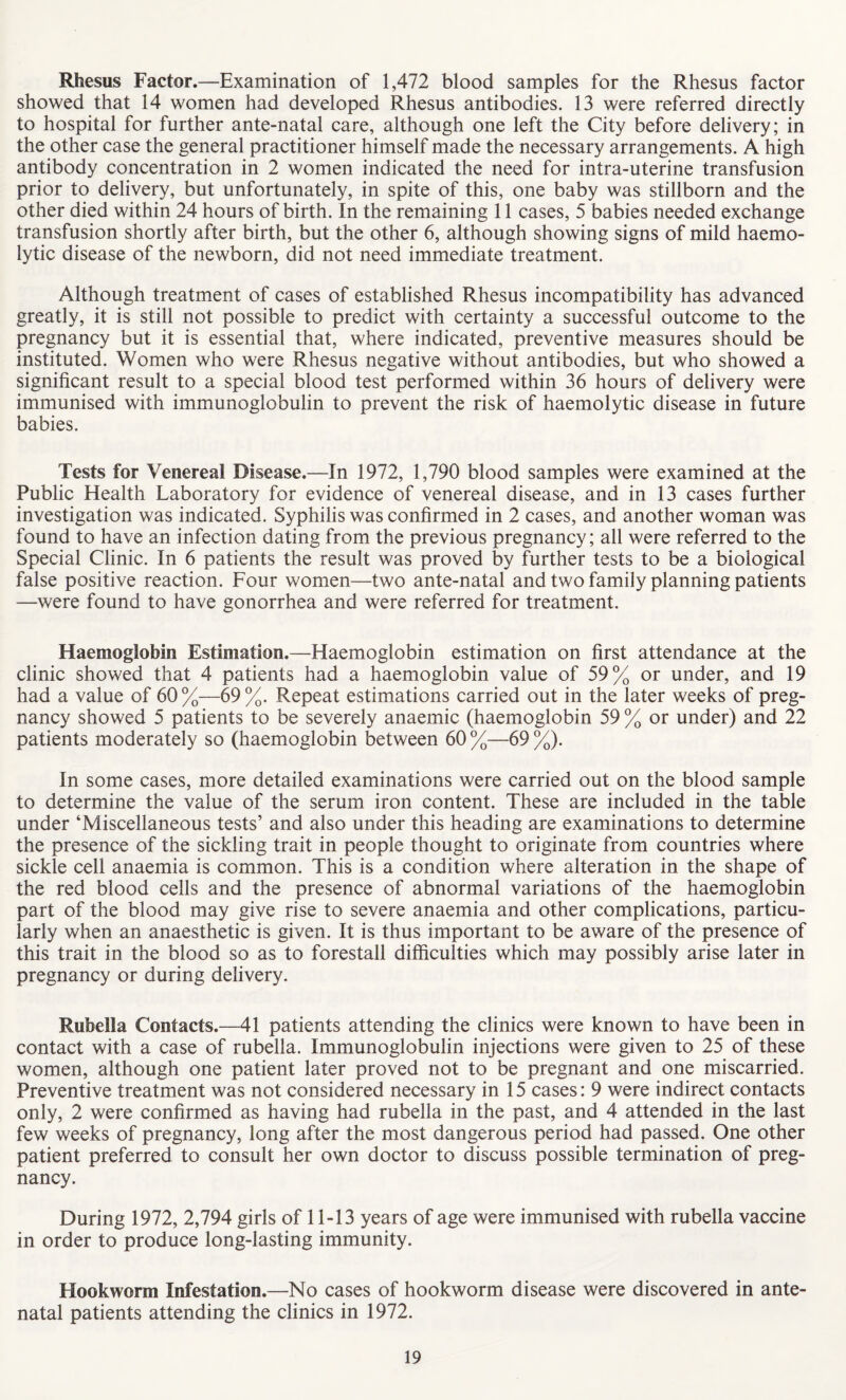 Rhesus Factor.—Examination of 1,472 blood samples for the Rhesus factor showed that 14 women had developed Rhesus antibodies. 13 were referred directly to hospital for further ante-natal care, although one left the City before delivery; in the other case the general practitioner himself made the necessary arrangements. A high antibody concentration in 2 women indicated the need for intra-uterine transfusion prior to delivery, but unfortunately, in spite of this, one baby was stillborn and the other died within 24 hours of birth. In the remaining 11 cases, 5 babies needed exchange transfusion shortly after birth, but the other 6, although showing signs of mild haemo¬ lytic disease of the newborn, did not need immediate treatment. Although treatment of cases of established Rhesus incompatibility has advanced greatly, it is still not possible to predict with certainty a successful outcome to the pregnancy but it is essential that, where indicated, preventive measures should be instituted. Women who were Rhesus negative without antibodies, but who showed a significant result to a special blood test performed within 36 hours of delivery were immunised with immunoglobulin to prevent the risk of haemolytic disease in future babies. Tests for Venereal Disease.—In 1972, 1,790 blood samples were examined at the Public Health Laboratory for evidence of venereal disease, and in 13 cases further investigation was indicated. Syphilis was confirmed in 2 cases, and another woman was found to have an infection dating from the previous pregnancy; all were referred to the Special Clinic. In 6 patients the result was proved by further tests to be a biological false positive reaction. Four women—two ante-natal and two family planning patients —were found to have gonorrhea and were referred for treatment. Haemoglobin Estimation.—Haemoglobin estimation on first attendance at the clinic showed that 4 patients had a haemoglobin value of 59% or under, and 19 had a value of 60%—69%. Repeat estimations carried out in the later weeks of preg¬ nancy showed 5 patients to be severely anaemic (haemoglobin 59 % or under) and 22 patients moderately so (haemoglobin between 60 %—69 %). In some cases, more detailed examinations were carried out on the blood sample to determine the value of the serum iron content. These are included in the table under ‘Miscellaneous tests’ and also under this heading are examinations to determine the presence of the sickling trait in people thought to originate from countries where sickle cell anaemia is common. This is a condition where alteration in the shape of the red blood cells and the presence of abnormal variations of the haemoglobin part of the blood may give rise to severe anaemia and other complications, particu¬ larly when an anaesthetic is given. It is thus important to be aware of the presence of this trait in the blood so as to forestall difficulties which may possibly arise later in pregnancy or during delivery. Rubella Contacts.—41 patients attending the clinics were known to have been in contact with a case of rubella. Immunoglobulin injections were given to 25 of these women, although one patient later proved not to be pregnant and one miscarried. Preventive treatment was not considered necessary in 15 cases: 9 were indirect contacts only, 2 were confirmed as having had rubella in the past, and 4 attended in the last few weeks of pregnancy, long after the most dangerous period had passed. One other patient preferred to consult her own doctor to discuss possible termination of preg¬ nancy. During 1972, 2,794 girls of 11-13 years of age were immunised with rubella vaccine in order to produce long-lasting immunity. Hookworm Infestation.—No cases of hookworm disease were discovered in ante¬ natal patients attending the clinics in 1972.