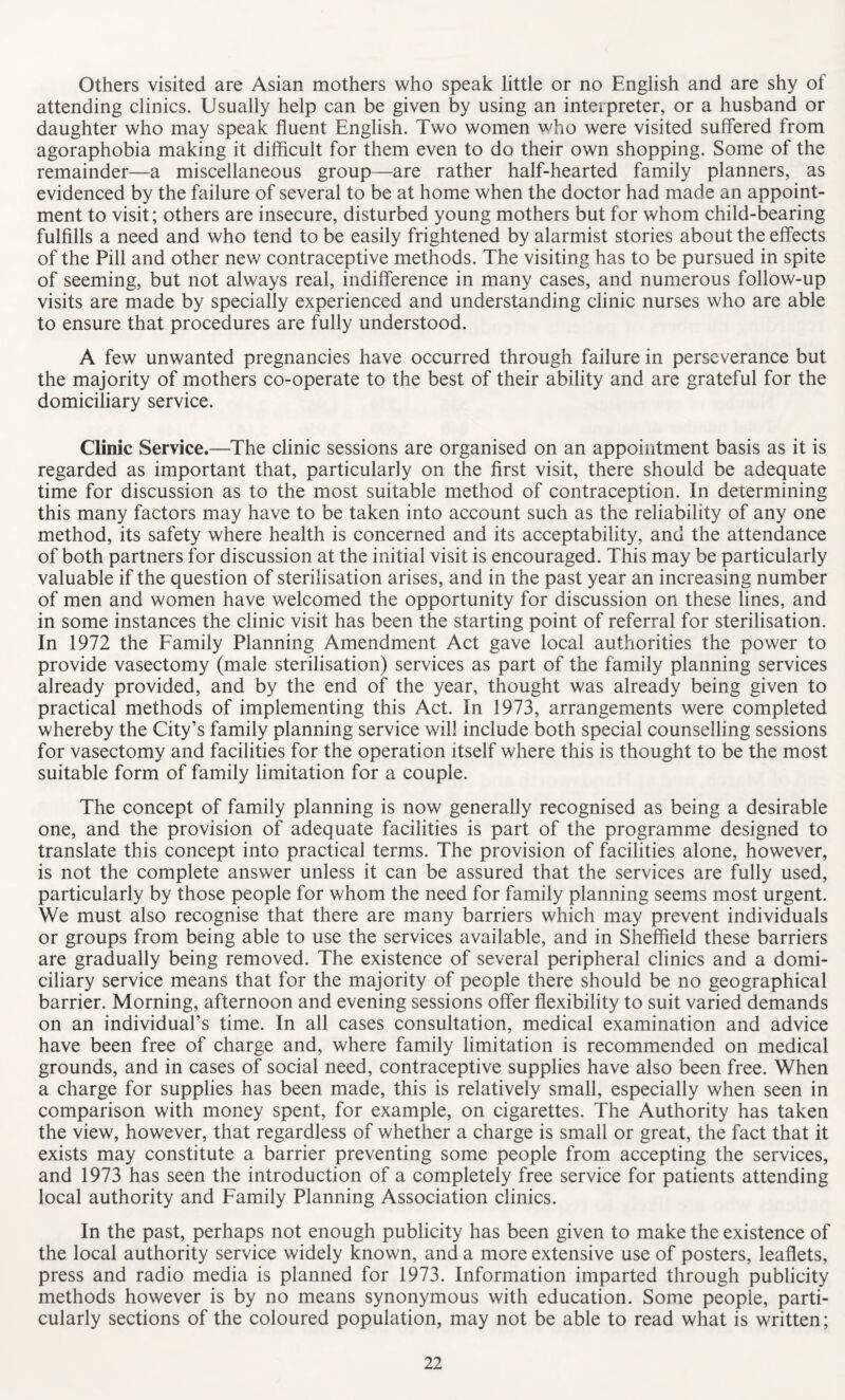 Others visited are Asian mothers who speak little or no English and are shy of attending clinics. Usually help can be given by using an interpreter, or a husband or daughter who may speak fluent English. Two women who were visited suffered from agoraphobia making it difficult for them even to do their own shopping. Some of the remainder—a miscellaneous group—are rather half-hearted family planners, as evidenced by the failure of several to be at home when the doctor had made an appoint¬ ment to visit; others are insecure, disturbed young mothers but for whom child-bearing fulfills a need and who tend to be easily frightened by alarmist stories about the effects of the Pill and other new contraceptive methods. The visiting has to be pursued in spite of seeming, but not always real, indifference in many cases, and numerous follow-up visits are made by specially experienced and understanding clinic nurses who are able to ensure that procedures are fully understood. A few unwanted pregnancies have occurred through failure in perseverance but the majority of mothers co-operate to the best of their ability and are grateful for the domiciliary service. Clinic Service.—The clinic sessions are organised on an appointment basis as it is regarded as important that, particularly on the first visit, there should be adequate time for discussion as to the most suitable method of contraception. In determining this many factors may have to be taken into account such as the reliability of any one method, its safety where health is concerned and its acceptability, and the attendance of both partners for discussion at the initial visit is encouraged. This may be particularly valuable if the question of sterilisation arises, and in the past year an increasing number of men and women have welcomed the opportunity for discussion on these lines, and in some instances the clinic visit has been the starting point of referral for sterilisation. In 1972 the Family Planning Amendment Act gave local authorities the power to provide vasectomy (male sterilisation) services as part of the family planning services already provided, and by the end of the year, thought was already being given to practical methods of implementing this Act. In 1973, arrangements were completed whereby the City’s family planning service will include both special counselling sessions for vasectomy and facilities for the operation itself where this is thought to be the most suitable form of family limitation for a couple. The concept of family planning is now generally recognised as being a desirable one, and the provision of adequate facilities is part of the programme designed to translate this concept into practical terms. The provision of facilities alone, however, is not the complete answer unless it can be assured that the services are fully used, particularly by those people for whom the need for family planning seems most urgent. We must also recognise that there are many barriers which may prevent individuals or groups from being able to use the services available, and in Sheffield these barriers are gradually being removed. The existence of several peripheral clinics and a domi¬ ciliary service means that for the majority of people there should be no geographical barrier. Morning, afternoon and evening sessions offer flexibility to suit varied demands on an individual’s time. In all cases consultation, medical examination and advice have been free of charge and, where family limitation is recommended on medical grounds, and in cases of social need, contraceptive supplies have also been free. When a charge for supplies has been made, this is relatively small, especially when seen in comparison with money spent, for example, on cigarettes. The Authority has taken the view, however, that regardless of whether a charge is small or great, the fact that it exists may constitute a barrier preventing some people from accepting the services, and 1973 has seen the introduction of a completely free service for patients attending local authority and Family Planning Association clinics. In the past, perhaps not enough publicity has been given to make the existence of the local authority service widely known, and a more extensive use of posters, leaflets, press and radio media is planned for 1973. Information imparted through publicity methods however is by no means synonymous with education. Some people, parti¬ cularly sections of the coloured population, may not be able to read what is written;