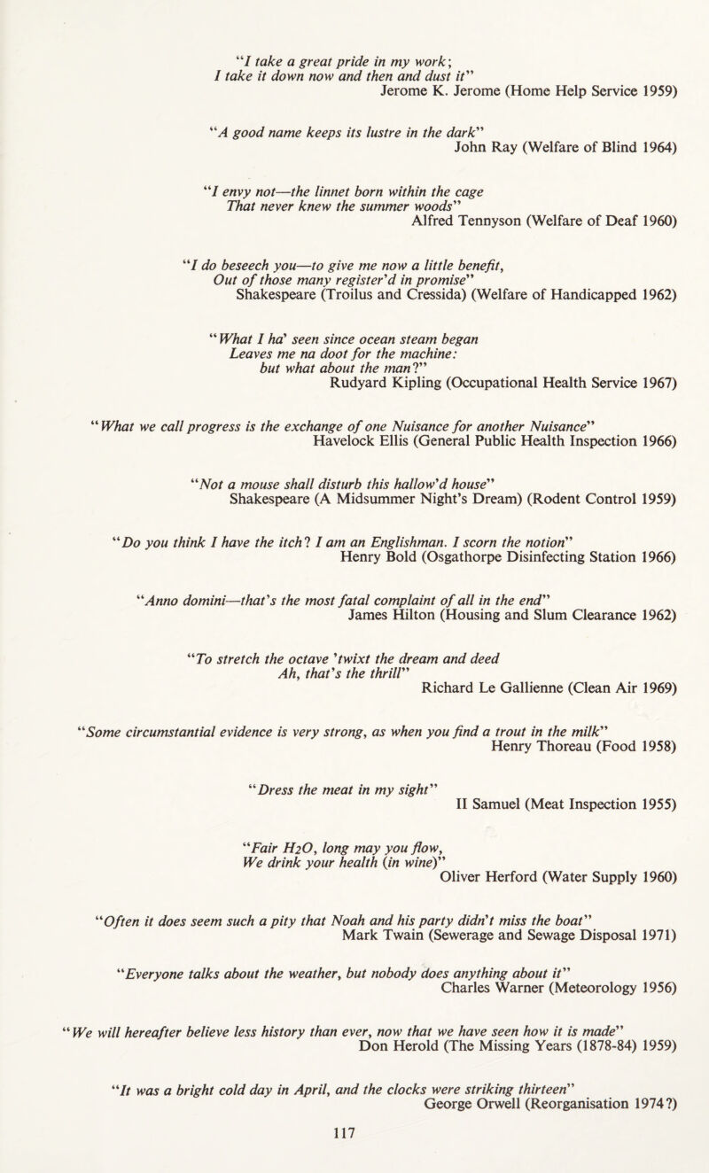 “I take a great pride in my work; / take it down now and then and dust it Jerome K. Jerome (Home Help Service 1959) “A good name keeps its lustre in the dark John Ray (Welfare of Blind 1964) “I envy not—the linnet born within the cage That never knew the summer woods Alfred Tennyson (Welfare of Deaf 1960) “/ do beseech you—to give me now a little benefit, Out of those many register'd in promise” Shakespeare (Troilus and Cressida) (Welfare of Handicapped 1962) “ What I ha' seen since ocean steam began Leaves me na doot for the machine: but what about the man ?” Rudyard Kipling (Occupational Health Service 1967) “ What we call progress is the exchange of one Nuisance for another Nuisance Havelock Ellis (General Public Health Inspection 1966) “Not a mouse shall disturb this hallow'd house Shakespeare (A Midsummer Night’s Dream) (Rodent Control 1959) “Do you think I have the itch ? I am an Englishman. I scorn the notion Henry Bold (Osgathorpe Disinfecting Station 1966) “Anno domini—that's the most fatal complaint of all in the end James Hilton (Housing and Slum Clearance 1962) “To stretch the octave 'twixt the dream and deed Ah, that's the thrill Richard Le Gallienne (Clean Air 1969) “Some circumstantial evidence is very strong, as when you find a trout in the milk Henry Thoreau (Food 1958) “Dress the meat in my sight II Samuel (Meat Inspection 1955) “Fair H2O, long may you flow, We drink your health (in wine) Oliver Herford (Water Supply 1960) “Often it does seem such a pity that Noah and his party didn't miss the boat Mark Twain (Sewerage and Sewage Disposal 1971) “Everyone talks about the weather, but nobody does anything about it Charles Warner (Meteorology 1956) “ We will hereafter believe less history than ever, now that we have seen how it is made Don Herold (The Missing Years (1878-84) 1959) “It was a bright cold day in April, and the clocks were striking thirteen George Orwell (Reorganisation 1974?)