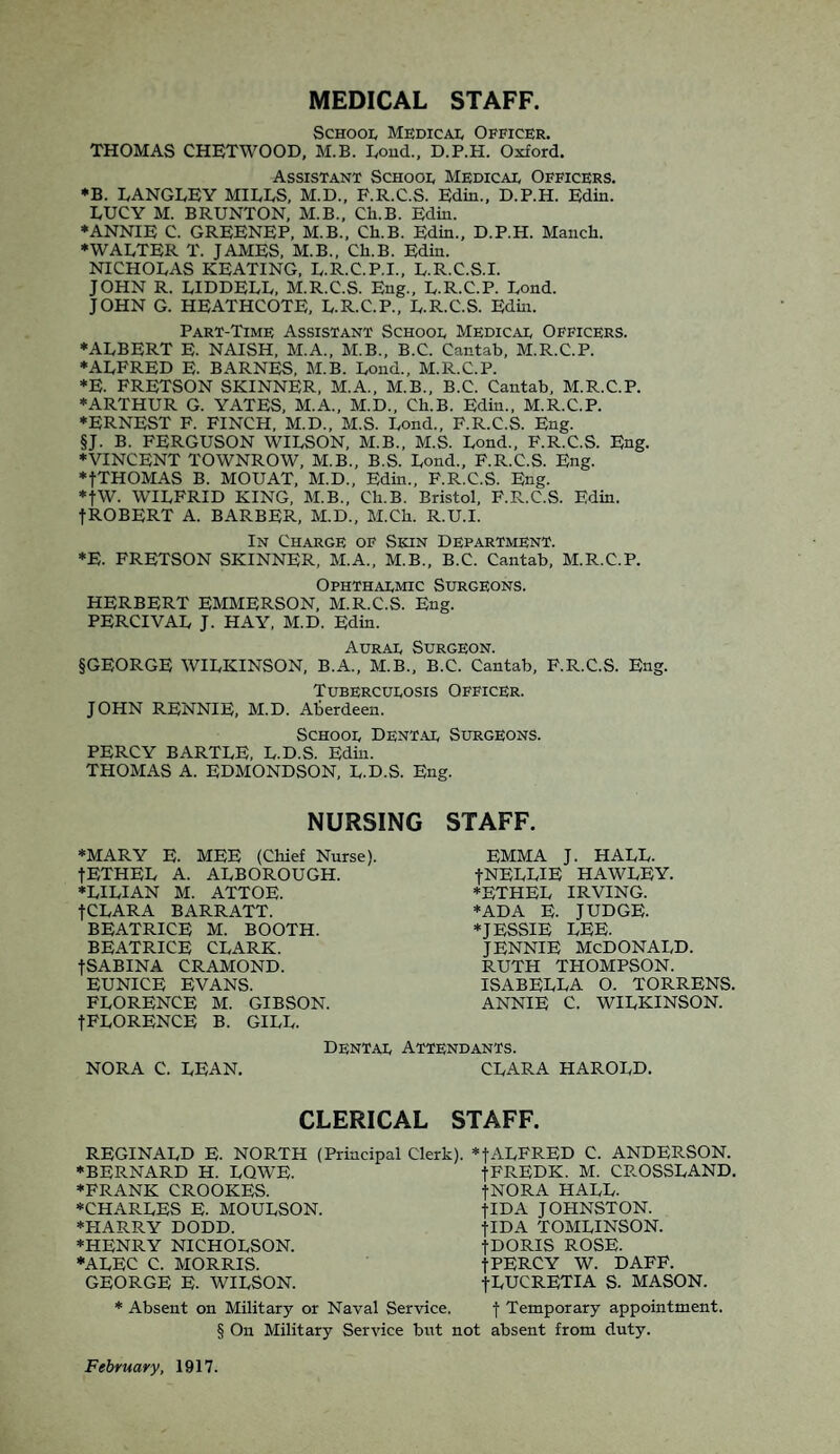 MEDICAL STAFF. School Medical Officer. THOMAS CHET WOOD, M.B. Lond., D.P.H. Oxford. Assistant School Medical Officers. *B. LANGLEY MILLS, M.D., P.R.C.S. Edin., D.P.H. Edin. LUCY M. BRUNTON, M.B., Ch.B. Edin. ♦ANNIE C. GREENEP, M.B., Ch.B. Edin., D.P.H. Manch. ♦WALTER T. JAMES, M.B., Ch.B. Edin. NICHOLAS KEATING, L.R.C.P.I., L.R.C.S.I. JOHN R. LIDDELL, M.R.C.S. Eng., L.R.C.P. Lond. JOHN G. HEATHCOTE, L.R.C.P., L.R.C.S. Edin. Part-Time Assistant School Medical Officers. ♦ALBERT E. NAISH, M.A., M.B., B.C. Cantab, M.R.C.P. ♦ALFRED E. BARNES, M.B. Loud., M.R.C.P. *E. FRETSON SKINNER, M.A., M.B., B.C. Cantab, M.R.C.P. ♦ARTHUR G. YATES, M.A., M.D., Ch.B. Edin., M.R.C.P. ♦ERNEST F. FINCH, M.D., M.S. Lond., F.R.C.S. Eng. §J. B. FERGUSON WILSON, M.B., M.S. Lond., F.R.C.S. Eng. ♦VINCENT TOWNROW, M.B., B.S. Lond., F.R.C.S. Eng. ♦fTHOMAS B. MOUAT, M.D., Edin., F.R.C.S. Eng. *fW. WILFRID KING, M.B., Ch.B. Bristol, F.R.C.S. Edin. fROBERT A. BARBER, M.D., M.Ch. R.U.I. In Charge of Skin Department. ♦E. FRETSON SKINNER, M.A., M.B., B.C. Cantab, M.R.C.P. Ophthalmic Surgeons. HERBERT EMMERSON, M.R.C.S. Eng. PERCIVAL J. HAY, M.D. Edin. Aural Surgeon. §GEORGE WILKINSON, B.A., M.B., B.C. Cantab, F.R.C.S. Eng. Tuberculosis Officer. JOHN RENNIE, M.D. Aberdeen. School Dental Surgeons. PERCY BARTLE, L.D.S. Edin. THOMAS A. EDMONDSON, L.D.S. Eng. NURSING ♦MARY E. MEE (Chief Nurse). fETHEL A. ALBOROUGH. ♦LILIAN M. ATTOE. fCLARA BARRATT. BEATRICE M. BOOTH. BEATRICE CLARK. fSABINA CRAMOND. EUNICE EVANS. FLORENCE M. GIBSON. fFLORENCE B. GILL. NORA C. LEAN. STAFF. EMMA J. HALL. JNELLIE HAWLEY. ♦ETHEL IRVING. ♦ADA E. JUDGE. ♦JESSIE LEE. JENNIE MCDONALD. RUTH THOMPSON. ISABELLA O. TORRENS. ANNIE C. WILKINSON. Dental Attendants. CLARA HAROLD. CLERICAL STAFF. REGINALD E. NORTH (Principal Clerk). *fALFRED C. ANDERSON. ♦BERNARD H. LQWE. fFREDK. M. CP.OSSLAND. ♦FRANK CROOKES. f NORA HALL. ♦CHARLES E. MOULSON. flDA JOHNSTON. ♦FIARRY DODD. tIDA TOMLINSON. ♦HENRY NICHOLSON. fUORIS ROSE. ♦ALEC C. MORRIS. f PERCY W. DAFF. GEORGE E. WILSON. fLUCRETIA S. MASON. * Absent on Military or Naval Service. f Temporary appointment. § On Military Service but not absent from duty. February, 1917.