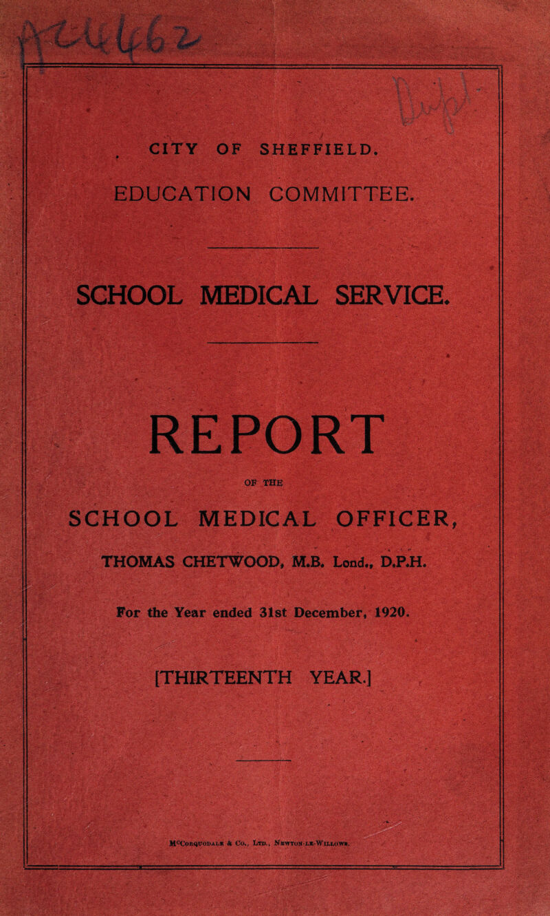 CITY OF SHEFFIELD. v; * i • V.CV'^'v EDUCATION COMMITTEE. OF THE SCHOOL MEDICAL OFFICER, THOMAS CHETWOOD, M.B. Lond., D.P.H. For the Year ended 31st December♦1920. [THIRTEENTH YEAR.]