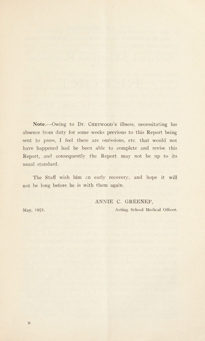 Note.—Owing to Dr. Chetwood’s illness, necessitating his absence from duty for some weeks previous to this Report being sent to press, I feel there are omissions, etc. that would not have happened had he been able to complete and revise this Report, and consequently the Report may not be up to its usual standard. The Staff wish him an early recovery, and hope it will not be long before he is with them again. ANNIE C. GREENEP, May, 1921. Acting School Medical Officer. B