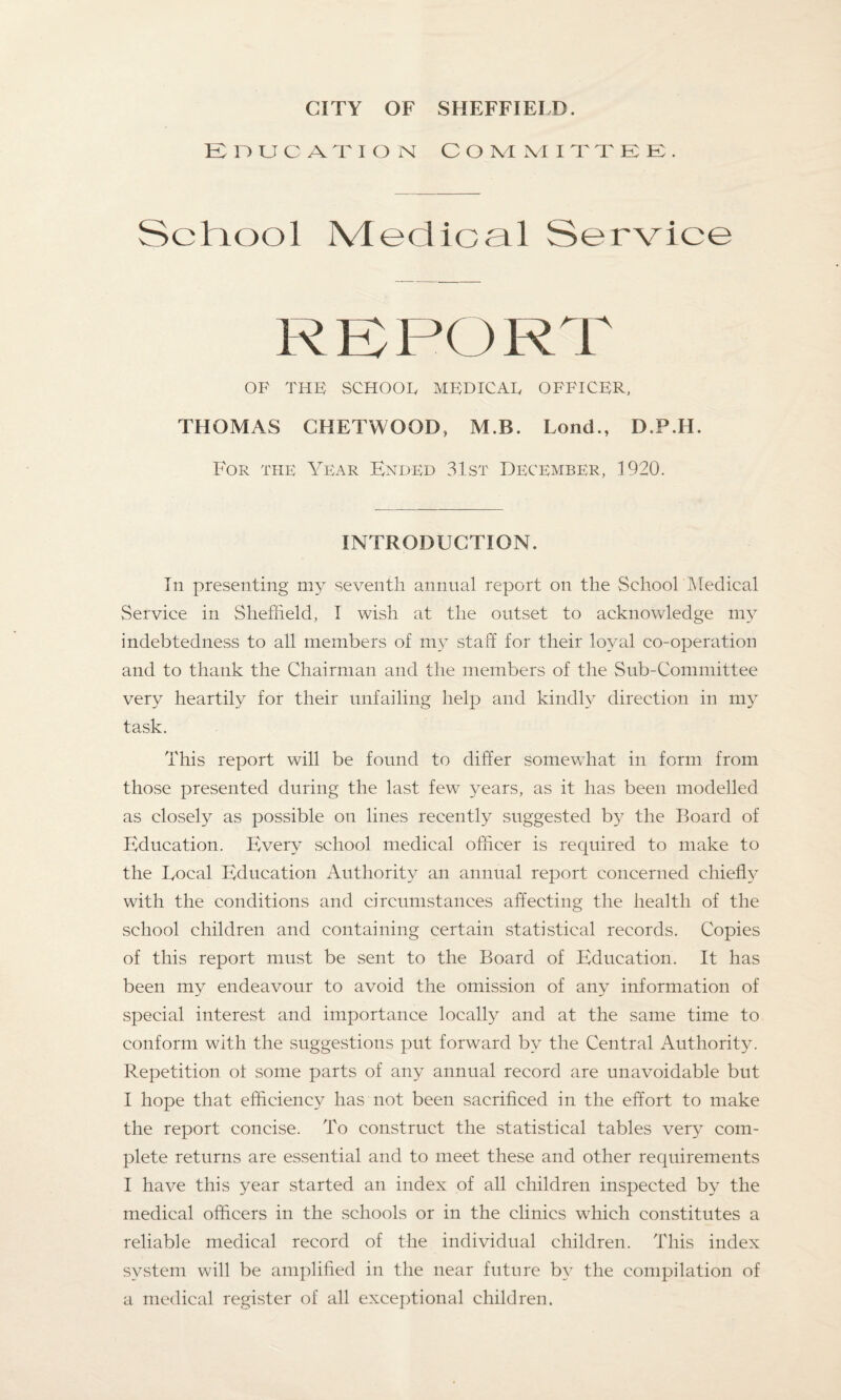 Education committee. ScTiool Medical Service REPORT OP THE SCHOOE MEDICAE OFFICER, THOMAS CHETWOOD, M.B. Lond., D.P.H. For the Year Ended 31st December, 1920. INTRODUCTION. In presenting my seventh annual report on the School Medical Service in Sheffield, I wish at the outset to acknowledge my indebtedness to all members of my staff for their loyal co-operation and to thank the Chairman and the members of the Sub-Committee very heartily for their unfailing help and kindly direction in my task. This report will be found to differ somewhat in form from those presented during the last few years, as it has been modelled as closely as possible on lines recently suggested by the Board of Education. Every school medical officer is required to make to the Local Education Authority an annual report concerned chiefly with the conditions and circumstances affecting the health of the school children and containing certain statistical records. Copies of this report must be sent to the Board of Education. It has been my endeavour to avoid the omission of any information of special interest and importance locally and at the same time to conform with the suggestions put forward by the Central Authority. Repetition ol some parts of any annual record are unavoidable but I hope that efficiency has not been sacrificed in the effort to make the report concise. To construct the statistical tables very com¬ plete returns are essential and to meet these and other requirements I have this year started an index of all children inspected by the medical officers in the schools or in the clinics which constitutes a reliable medical record of the individual children. This index system will be amplified in the near future by the compilation of a medical register of all exceptional children.