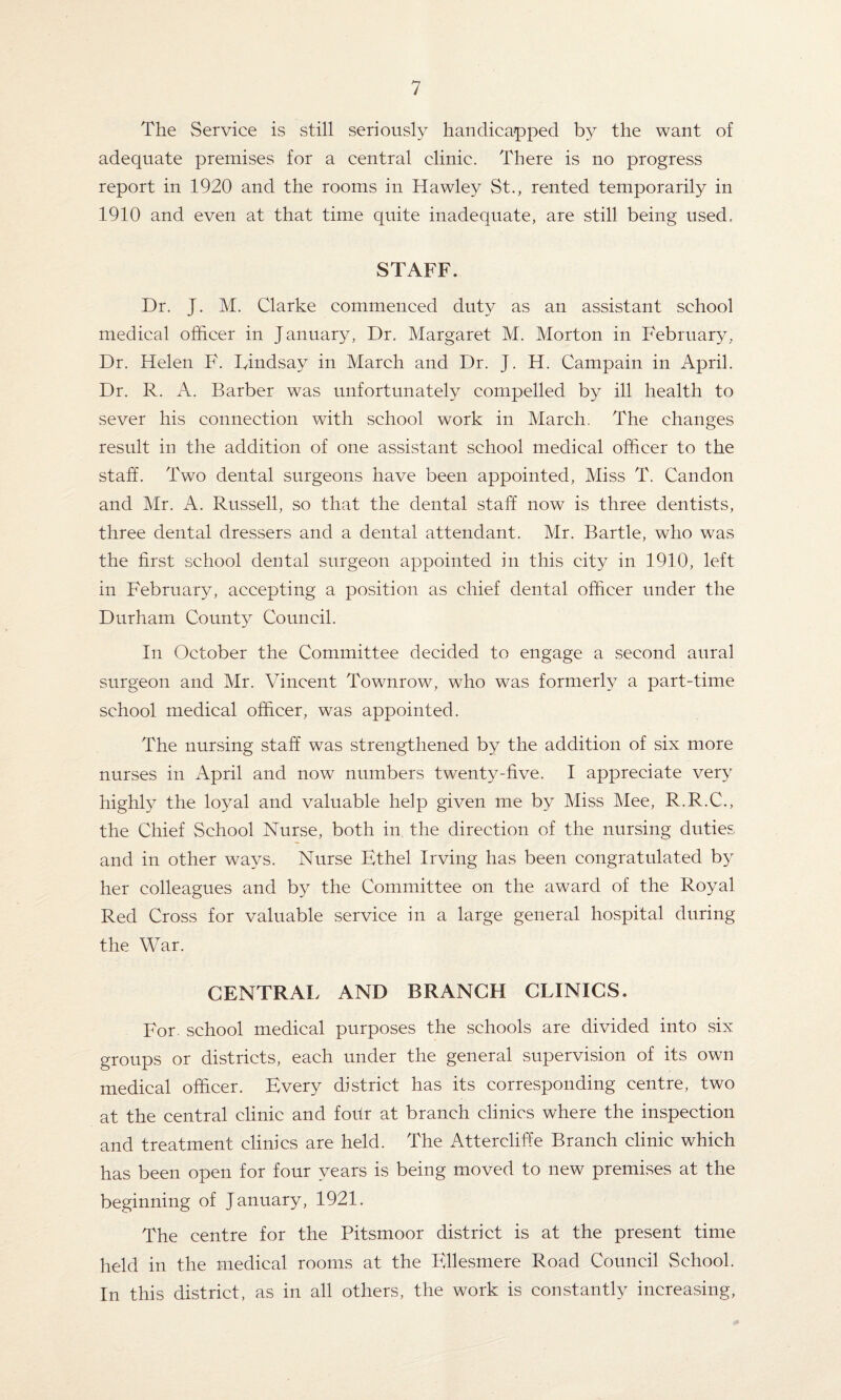 The Service is still seriously handicapped by the want of adequate premises for a central clinic. There is no progress report in 1920 and the rooms in Hawley St., rented temporarily in 1910 and even at that time quite inadequate, are still being used, STAFF. Dr. J. M. Clarke commenced duty as an assistant school medical officer in January, Dr. Margaret M. Morton in February, Dr. Helen F. Lindsay in March and Dr. J. H. Campain in April. Dr. R. A. Barber was unfortunately compelled by ill health to sever his connection with school work in March. The changes result in the addition of one assistant school medical officer to the staff. Two dental surgeons have been appointed, Miss T. Candon and Mr. A. Russell, so that the dental staff now is three dentists, three dental dressers and a dental attendant. Mr. Bartle, who was the first school dental surgeon appointed in this city in 1910, left in February, accepting a position as chief dental officer under the Durham County Council. In October the Committee decided to engage a second aural surgeon and Mr. Vincent Townrow, who was formerly a part-time school medical officer, was appointed. The nursing staff was strengthened by the addition of six more nurses in April and now numbers twenty-five. I appreciate very highly the loyal and valuable help given me by Miss Mee, R.R.C., the Chief School Nurse, both in the direction of the nursing duties and in other ways. Nurse Ethel Irving has been congratulated by her colleagues and by the Committee on the award of the Royal Red Cross for valuable service in a large general hospital during the War. CENTRAL AND BRANCH CLINICS. For school medical purposes the schools are divided into six groups or districts, each under the general supervision of its own medical officer. Every district has its corresponding centre, two at the central clinic and four at branch clinics where the inspection and treatment clinics are held. The Attercliffe Branch clinic which has been open for four years is being moved to new premises at the beginning of January, 1921. The centre for the Pitsmoor district is at the present time held in the medical rooms at the Ellesmere Road Council School. In this district, as in all others, the work is constantly increasing,