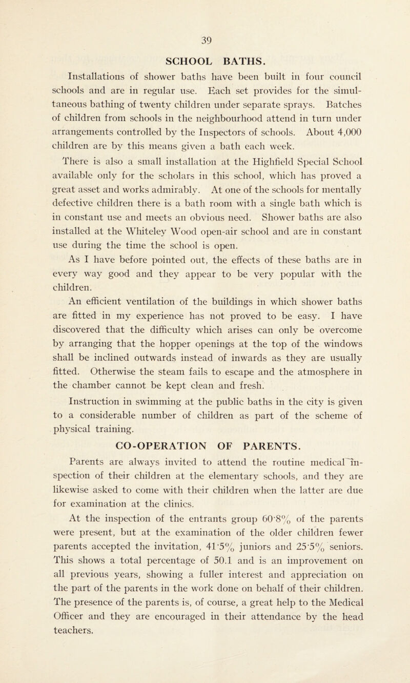 SCHOOL BATHS. Installations of shower baths have been built in four council schools and are in regular use. Each set provides for the simul¬ taneous bathing of twenty children under separate sprays. Batches of children from schools in the neighbourhood attend in turn under arrangements controlled by the Inspectors of schools. About 4,000 children are by this means given a bath each week. There is also a small installation at the Highfield Special School available only for the scholars in this school, which has proved a great asset and works admirably. At one of the schools for mentally defective children there is a bath room with a single bath which is in constant use and meets an obvious need. Shower baths are also installed at the Whiteley Wood open-air school and are in constant use during the time the school is open. As I have before pointed out, the effects of these baths are in every way good and they appear to be very popular with the children. An efficient ventilation of the buildings in which shower baths are fitted in my experience has not proved to be easy. I have discovered that the difficulty which arises can only be overcome by arranging that the hopper openings at the top of the windows shall be inclined outwards instead of inwards as they are usually fitted. Otherwise the steam fails to escape and the atmosphere in the chamber cannot be kept clean and fresh. Instruction in swimming at the public baths in the city is given to a considerable number of children as part of the scheme of physical training. CO-OPERATION OF PARENTS. Parents are always invited to attend the routine medical in¬ spection of their children at the elementary schools, and they are likewise asked to come with their children when the latter are due for examination at the clinics. At the inspection of the entrants group 60'8% of the parents were present, but at the examination of the older children fewer parents accepted the invitation, 41'5% juniors and 25’5% seniors. This shows a total percentage of 50.1 and is an improvement on all previous years, showing a fuller interest and appreciation on the part of the parents in the work done on behalf of their children. The presence of the parents is, of course, a great help to the Medical Officer and they are encouraged in their attendance by the head teachers.