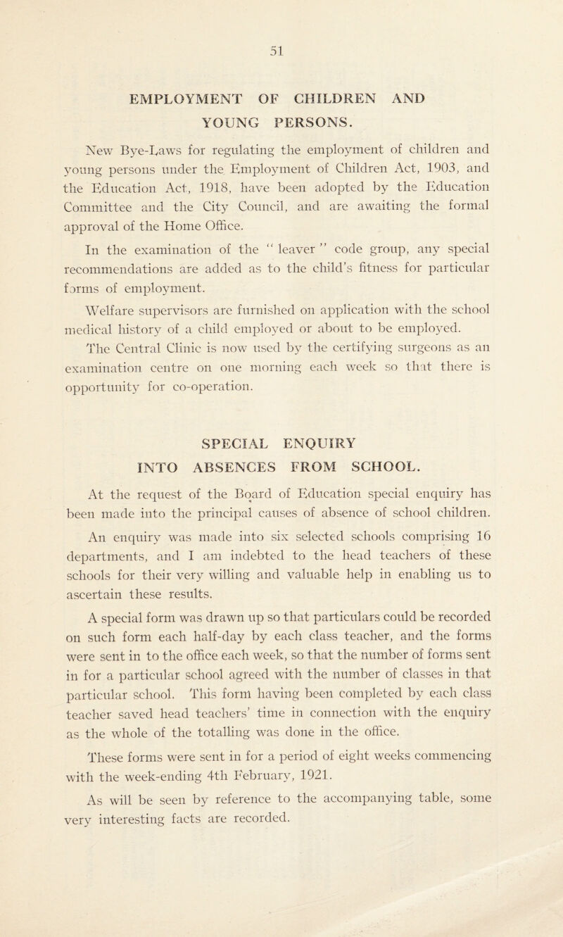 EMPLOYMENT OF CHILDREN AND YOUNG PERSONS. New Bye-Laws for regulating the employment of children and young persons under the Employment of Children Act, 1903, and the Education Act, 1918, have been adopted by the Education Committee and the City Council, and are awaiting the formal approval of the Home Office. In the examination of the  leaver ” code group, any special recommendations are added as to the child’s fitness for particular forms of employment. Welfare supervisors are furnished on application with the school medical history of a child employed or about to be employed. The Central Clinic is now used by the certifying surgeons as an examination centre on one morning each week so that there is opportunity for co-operation. SPECIAL ENQUIRY INTO ABSENCES FROM SCHOOL. At the request of the Board of Education special enquiry has been made into the principal causes of absence of school children. An enquiry was made into six selected schools comprising 16 departments, and I am indebted to the head teachers of these schools for their very willing and valuable help in enabling us to ascertain these results. A special form was drawn up so that particulars could be recorded on such form each half-day by each class teacher, and the forms were sent in to the office each week, so that the number of forms sent in for a particular school agreed with the number of classes in that particular school. This form having been completed by each class teacher saved head teachers’ time in connection with the enquiry as the whole of the totalling was done in the office. These forms were sent in for a period of eight weeks commencing with the week-ending 4th February, 1921. As will be seen by reference to the accompanying table, some very interesting facts are recorded.