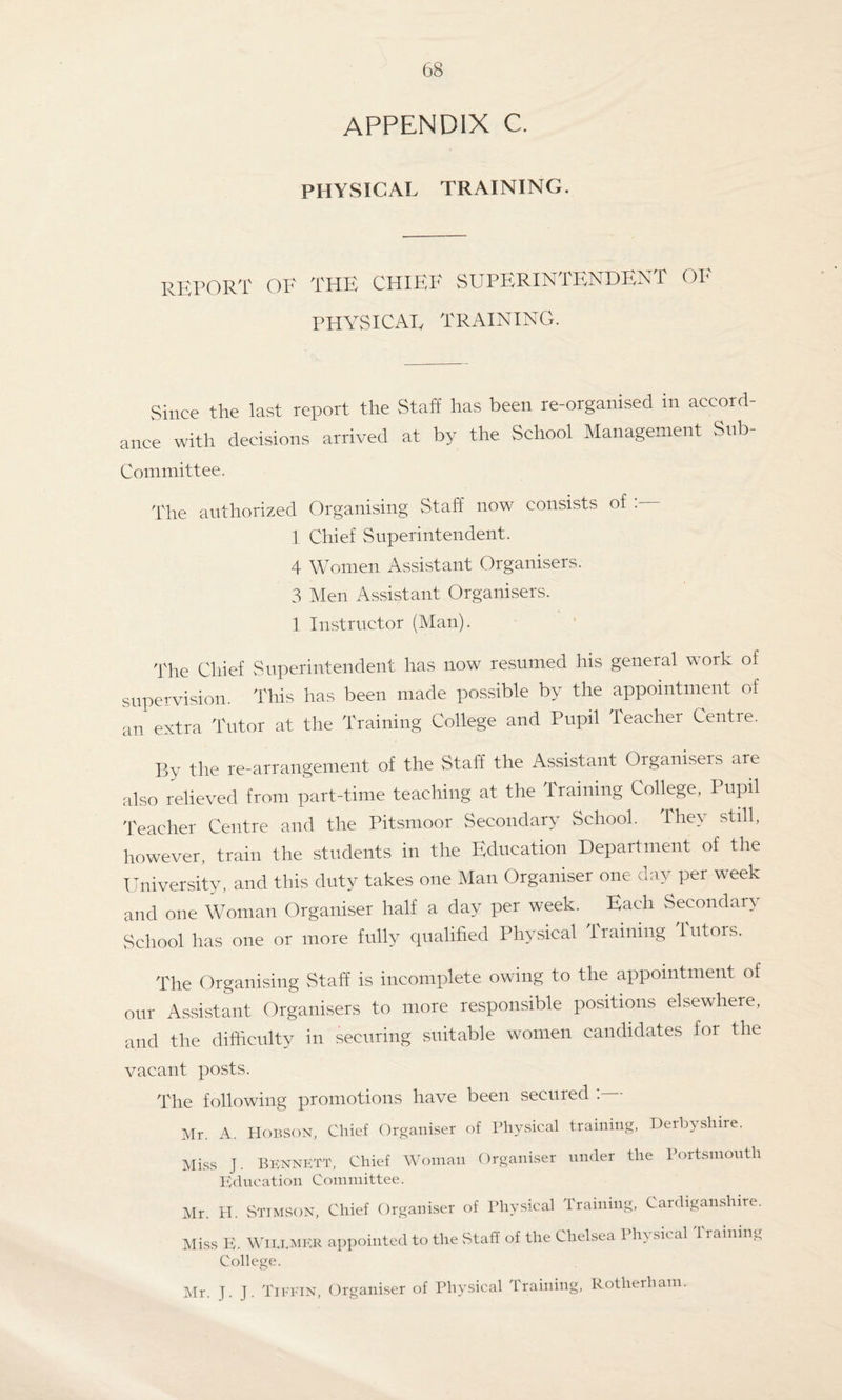 appendix c. PHYSICAL TRAINING. report of the chief superintendent of PHYSICAL TRAINING. Since the last report the Staff has been re-organised in accord¬ ance with decisions arrived at by the School Management Snb- Committee. The authorized Organising Staff now consists of . 1 Chief Superintendent. 4 Women Assistant Organisers. 3 Men Assistant Organisers. 1 Instructor (Man). The Chief Superintendent has now resumed his general work of supervision. This has been made possible by the appointment of an extra Tutor at the Training College and Pupil Teacher Centre. By the re-arrangement of the Staff the Assistant Organisers are also relieved from part-time teaching at the Training College, Pupil Teacher Centre and the Pitsmoor Secondary School. They still, however, train the students in the Education Department of the University, and this duty takes one Man Organiser one a ay per week and one Woman Organiser half a day per week. Each Secondary School has one or more fully qualified Physical training tutors. The Organising Staff is incomplete owing to the appointment of our Assistant Organisers to more responsible positions elsewhere, and the difficulty in securing suitable women candidates for the vacant posts. The following promotions have been secured : Mr. A. Hobson, Chief Organiser of Physical training, Derbyshire. Miss J. Bennett, Chief Woman Organiser under the Portsmouth Education Committee. Mr. H. Stimson, Chief Organiser of Physical Training, Cardiganshire. Miss E. WiEEMER appointed to the Staff of the Chelsea Physical 1 raining College. Mr. J. J. Tiffin, Organiser of Physical Training, Rotherham.