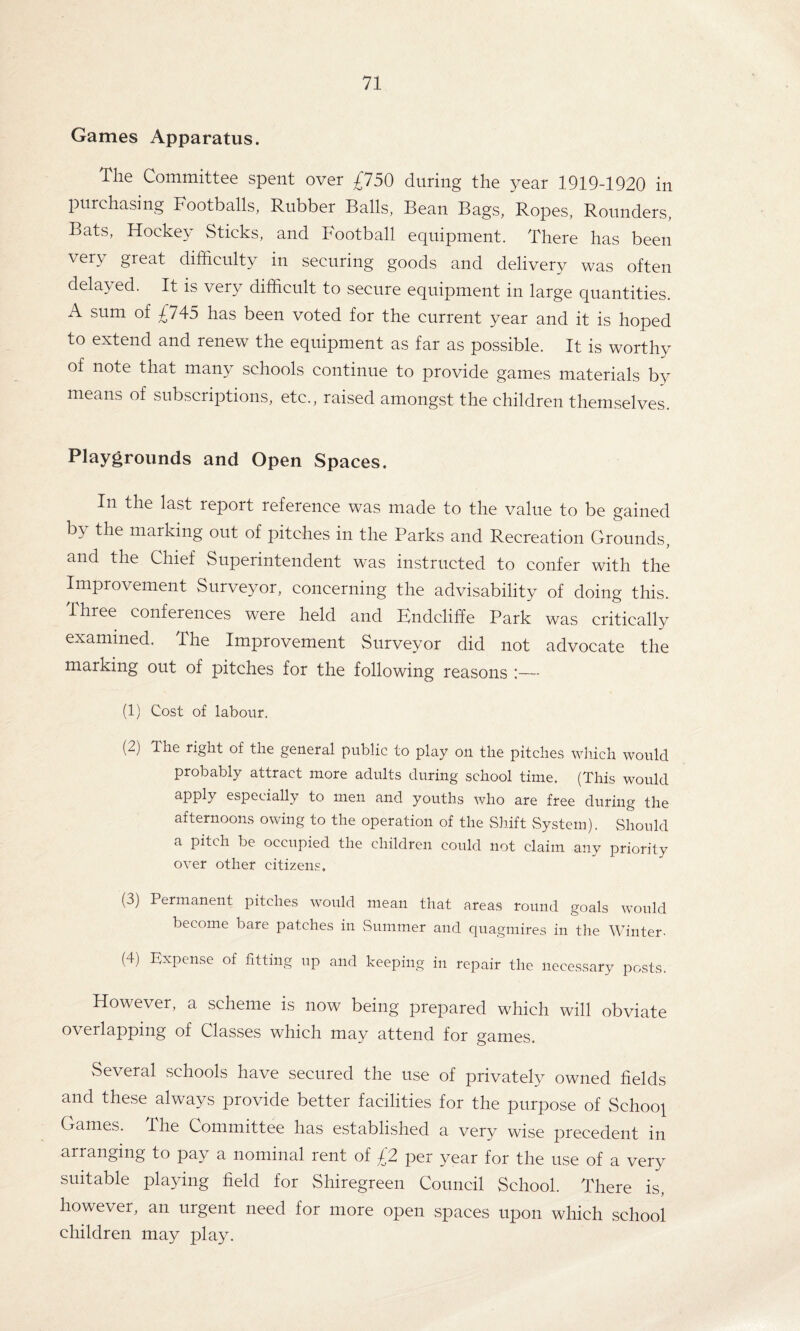 Games Apparatus. The Committee spent over £750 during the year 1919-1920 in purchasing Footballs, Rubber Balls, Bean Bags, Ropes, Rounders, Bats, Hockey Sticks, and Football equipment. There has been very great difficulty in securing goods and delivery was often delayed. It is very difficult to secure equipment in large quantities. A sum of £745 has been voted for the current year and it is hoped to extend and renew the equipment as far as possible. It is worthy of note that many schools continue to provide games materials by means of subscriptions, etc., raised amongst the children themselves. Playgrounds and Open Spaces. In the last report reference was made to the value to be gained by the marking out of pitches in the Parks and Recreation Grounds, and the Chief Superintendent was instructed to confer with the Improvement Surveyor, concerning the advisability of doing this, three conferences were held and Kndcliffe Park was critically examined. The Improvement Surveyor did not advocate the marking out of pitches for the following reasons :— (1) Cost of labour. (2) The right of the general public to play on the pitches which would probably attract more adults during school time. (This would apply especially to men and youths who are free during the afternoons owing to the operation of the Shift System). Should a pitch be occupied the children could not claim any priority over other citizens. (3) Permanent pitches would mean that areas round goals would become bare patches in Summer and quagmires in the Winter- (4) Expense of fitting up and keeping in repair the necessary posts. However, a scheme is now being prepared which will obviate overlapping of Classes which may attend for games. vSeveral schools have secured the use of privately owned fields and these always provide better facilities for the purpose of School Games. I he Committee has established a very wise precedent in arranging to pay a nominal rent of £2 per year for the use of a very suitable playing field for Shiregreen Council School. There is, however, an urgent need for more open spaces upon which school children may play.