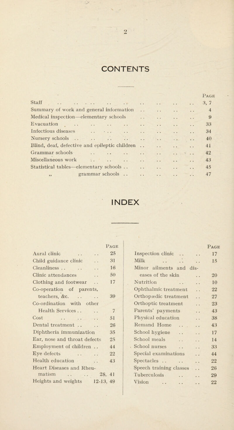 CONTENTS Page Staff . . . . . . . . . . . . . . . 3, 7 Summary of work and general information . . . . . . . . 4 Medical inspection—elementary schools . . . . . . . . 9 Evacuation . . . . . . . . . . . . . . . . 33 Infectious diseases . . • . . . . . . . . . . . . 34 Nursery schools .. .. .'. . . .. .. .. .. 40 Blind, deaf, defective and epileptic children . . . . . . . . 41 Grammar schools . . . . . . . . . . .... 42 Miscellaneous work -. . . . . . . . . . . . . . 43 Statistical tables—elementary schools . . . . . . . . . . 45 ,, grammar schools . . . . . . . . . . 47 INDEX Aural clinic Page 25 Child guidance clinic 31 Cleanliness 16 Clinic attendances 50 Clothing and footwear 17 Co-operation of parents, « teachers, &c. 39 Co-ordination with other Health Services 7 Cost 51 Dental treatment 26 Diphtheria immunization 35 Ear, nose and throat defects 25 Employment of children . . 44 Eye defects 22 Health education 43 Heart Diseases and Rheu¬ matism 28, 41 Heights and weights 12 -13, 49 Inspection clinic Page 17 Milk 15 Minor ailments and dis¬ eases of the skin 20 Nutrition 10 Ophthalmic treatment 22 Orthopaedic treatment 27 Orthoptic treatment 23 Parents’ payments 43 Physical education 38 Remand Home 43 School hygiene 17 School meals 14 School nurses 33 Special examinations 44 Spectacles 22 Speech training classes 26 Tuberculosis 29 Vision . 22