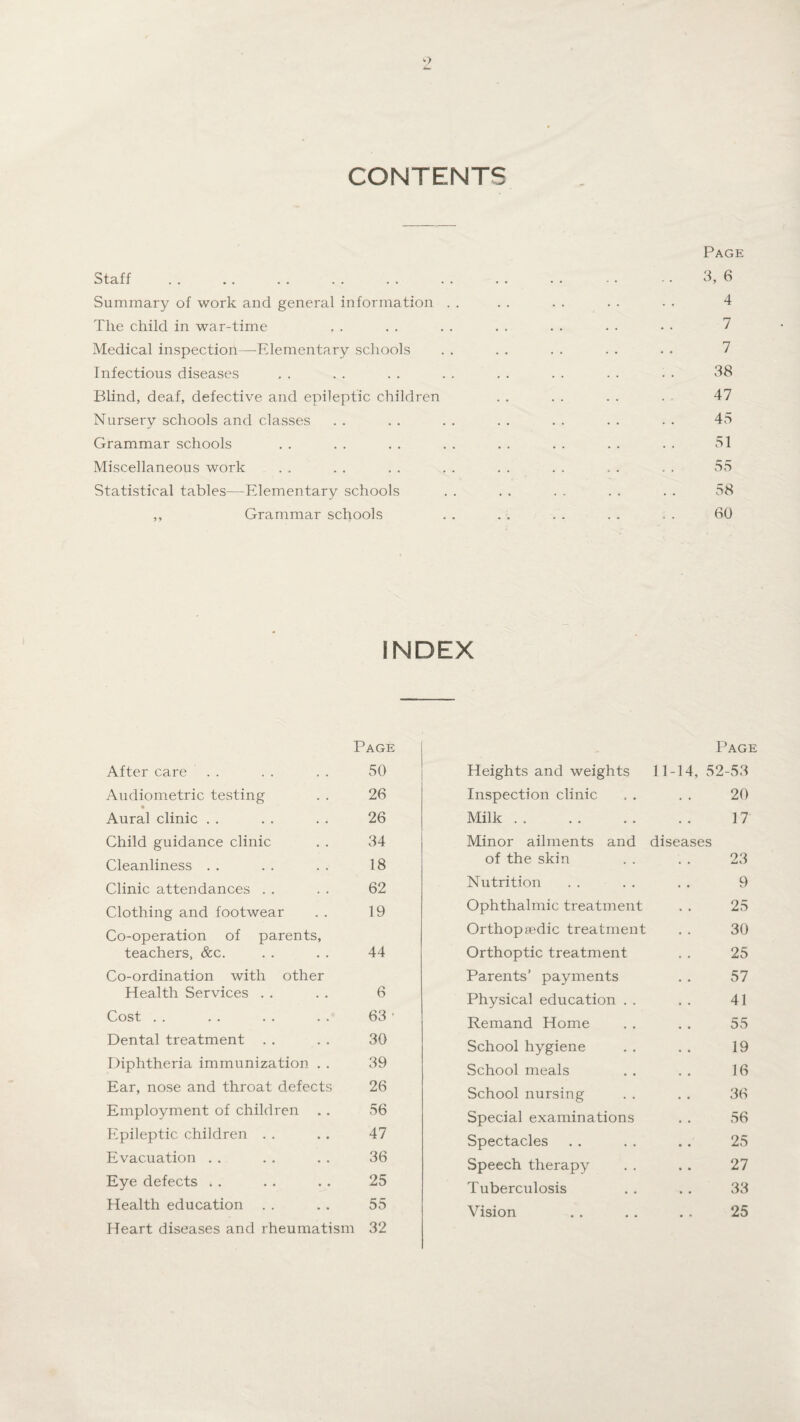 CONTENTS Page Staff . . .. .. . . . . . . . . . . - • - • 3, 6 Summary of work and general information . . . . . . . . . • 4 The child in war-time . . . . . . . . . . . . • • 7 Medical inspection—Elementary schools . . . . . . . . . . 7 Infectious diseases , . . . . . . . . . . . . . . . 38 Blind, deaf, defective and epileptic children . . . . . . . 47 Nursery schools and classes . . . . . . . . . . . . . • 45 Grammar schools . . . . . . . . . . . . . . . . 51 Miscellaneous work . . . . . . . . . . . . . . . . 55 Statistical tables—Elementary schools . . . . . . . . . . 58 ,, Grammar schools . . . . . . . . . . 60 INDEX Page Page After care 50 Heights and weights 11-14, 52-53 Audiometric testing 26 Inspection clinic 20 Aural clinic 26 Milk. 17 Child guidance clinic 34 Minor ailments and diseases Cleanliness 18 of the skin 23 Clinic attendances 62 Nutrition 9 Clothing and footwear 19 Ophthalmic treatment 25 Co-operation of parents, Orthopaedic treatment 30 teachers, &c. 44 Orthoptic treatment 25 Co-ordination with other Parents’ payments 57 Health Services 6 Physical education . . 41 Cost 63 • Remand Home 55 Dental treatment 30 School hygiene 19 Diphtheria immunization . . 39 School meals 16 Ear, nose and throat defects 26 School nursing 36 Employment of children 56 Special examinations 56 Epileptic children 47 Spectacles 25 Evacuation 36 Speech therapy 27 Eye defects . . 25 Tuberculosis 33 Health education 55 Vision 25 Heart diseases and rheumatism 32