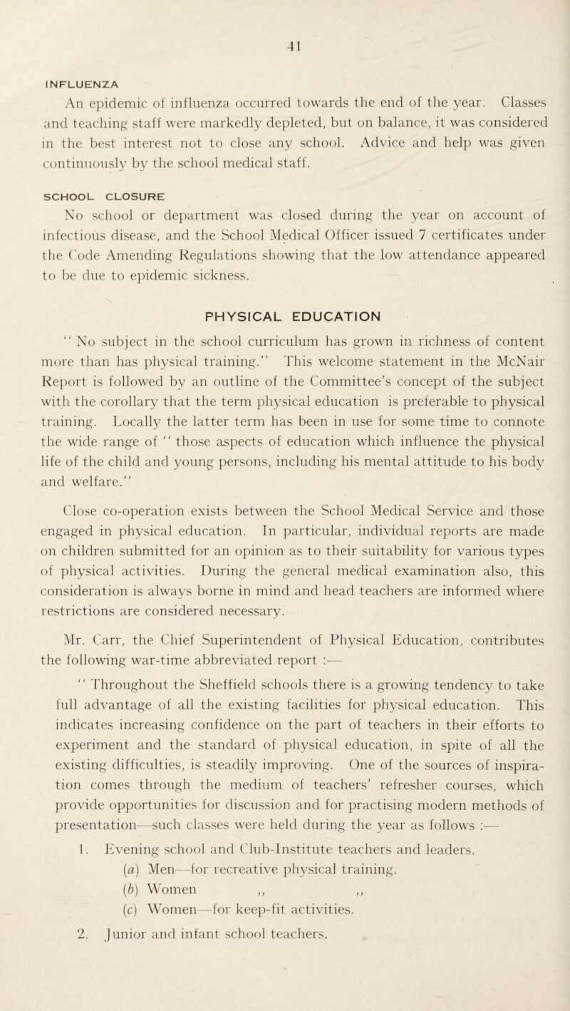 INFLUENZA An epidemic of influenza occurred towards the end of the year. Classes and teaching staff were markedly depleted, but on balance, it was considered in the best interest not to close any school. Advice and help was given continuously by the school medical staff. SCHOOL CLOSURE No school or department was closed during the year on account of infectious disease, and the School Medical Officer issued 7 certificates under the Code Amending Regulations showing that the low attendance appeared to be due to epidemic sickness. PHYSICAL EDUCATION “No subject in the school curriculum has grown in richness of content more than has physical training. This welcome statement in the McNair Report is followed by an outline of the Committee's concept of the subject with the corollary that the term physical education is preferable to physical training. Locally the latter term has been in use for some time to connote the wide range of “ those aspects of education which influence the physical life of the child and young persons, including his mental attitude to his body and welfare. Close co-operation exists between the School Medical Service and those engaged in physical education. In particular, individual reports are made on children submitted for an opinion as to their suitability for various types of physical activities. During the general medical examination also, this consideration is always borne in mind and head teachers are informed where restrictions are considered necessary. Mr. Carr, the Chief Superintendent of Physical Education, contributes the following war-time abbreviated report :— “ Throughout the Sheffield schools there is a growing tendency to take full advantage of all the existing facilities for physical education. This indicates increasing confidence on the part of teachers in their efforts to experiment and the standard of physical education, in spite of all the existing difficulties, is steadily improving. One of the sources of inspira¬ tion comes through the medium of teachers’ refresher courses, which provide opportunities for discussion and for practising modern methods of presentation-—such classes were held during the year as follows 1. Evening school and Club-Institute teachers and leaders. (a) Men—for recreative physical training. (b) Women (c) Women—for keep-fit activities. 2. Junior and infant school teachers.