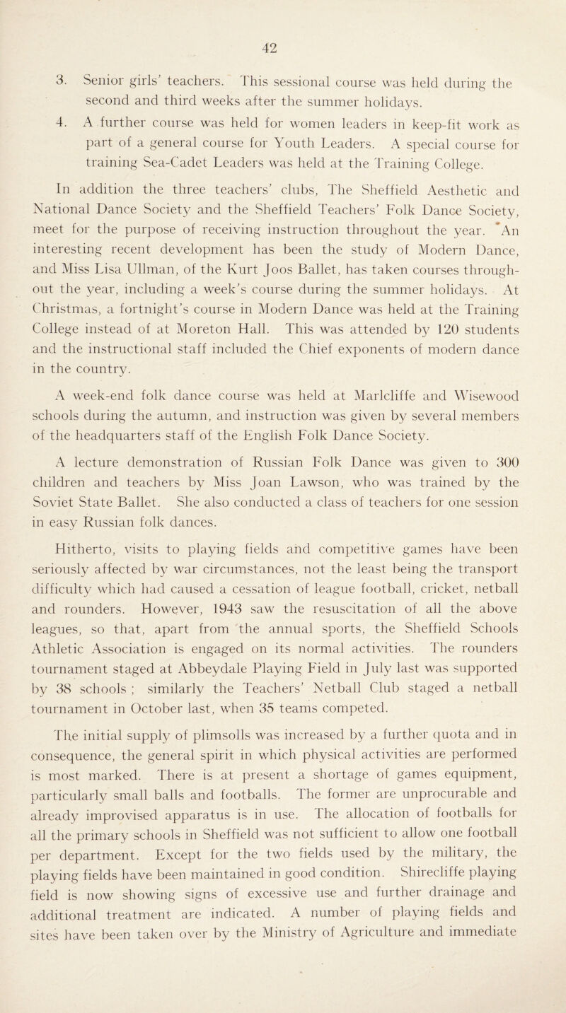 3. Senior girls' teachers. This sessional course was held during the second and third weeks after the summer holidays. 4. A further course was held for women leaders in keep-fit work as part of a general course for Youth Leaders. A special course for training Sea-Cadet Leaders was held at the Training College. In addition the three teachers' clubs, The Sheffield Aesthetic and National Dance Society and the Sheffield Teachers' Folk Dance Society, meet for the purpose of receiving instruction throughout the year. ’An interesting recent development has been the study of Modern Dance, and Miss Lisa Ullman, of the Kurt Joos Ballet, has taken courses through¬ out the year, including a week's course during the summer holidays. At Christmas, a fortnight’s course in Modern Dance was held at the Training College instead of at Moreton Hall. This was attended by 120 students and the instructional staff included the Chief exponents of modern dance in the countrv. yj A week-end folk dance course was held at Marlcliffe and Wisewood schools during the autumn, and instruction was given by several members of the headquarters staff of the English Folk Dance Society. A lecture demonstration of Russian Folk Dance was given to 300 children and teachers by Miss Joan Lawson, who was trained by the Soviet State Ballet. She also conducted a class of teachers for one session in easy Russian folk dances. Hitherto, visits to playing fields and competitive games have been seriously affected by war circumstances, not the least being the transport difficulty which had caused a cessation of league football, cricket, netball and rounders. However, 1943 saw the resuscitation of all the above leagues, so that, apart from the annual sports, the Sheffield Schools Athletic Association is engaged on its normal activities. The rounders tournament staged at Abbeydale Playing Field in July last was supported by 38 schools ; similarly the Teachers’ Netball Club staged a netball tournament in October last, when 35 teams competed. The initial supply of plimsolls was increased by a further quota and in consequence, the general spirit in which physical activities are performed is most marked. There is at present a shortage of games equipment, particularly small balls and footballs. The former are unprocurable and already improvised apparatus is in use. the allocation of footballs for all the primary schools in Sheffield was not sufficient to allow one football per department. Except for the two fields used by the military, the playing fields have been maintained in good condition. Shirecliffe playing field is now showing signs of excessive use and further drainage and additional treatment are indicated. A number of playing fields and sites have been taken over by the Ministry of Agriculture and immediate