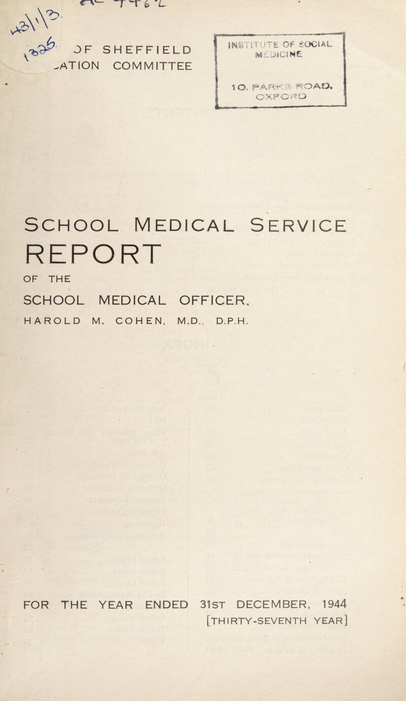 OF SHEFFIELD ^ATION COMMITTEE INSTITUTE OF SOCIAL MEDICINE IO. PARK T ROAD, OXFORD SCHOOL MEDICAL SERVICE REPORT OF THE SCHOOL MEDICAL OFFICER, HAROLD M. COHEN, M.D., D.P.H. FOR THE YEAR ENDED 31ST DECEMBER, 1944 [thirty-seventh year]