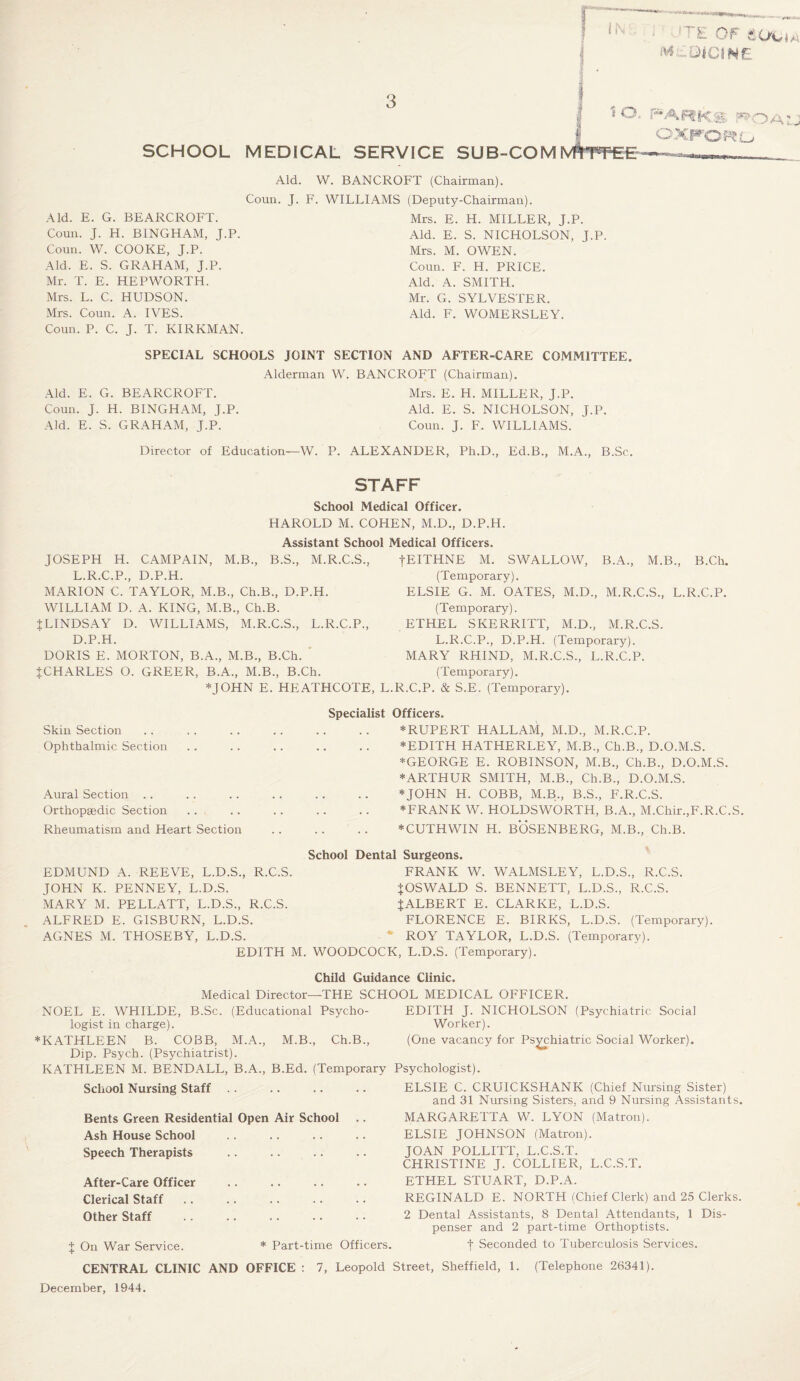 ^ Or £. O'C' a a M DiCf N£ 3 SCHOOL MEDICAL SERVICE to. SUB-CO MMTfflEE parks j*» OXPOWL OAl. Aid. W. BANCROFT (Chairman). Coun. J. F. Aid. E. G. BEARCROFT. Coun. J. H. BINGHAM, J.P. Coun. W. COOKE, J.P. Aid. E. S. GRAHAM, J.P. Mr. T. E. HEPWORTH. Mrs. L. C. HUDSON. Mrs. Coun. A. IVES. Coun. P. C. J. T. KIRKMAN. WILLIAMS (Deputy-Chairman). Mrs. E. H. MILLER, J.P. Aid. E. S. NICHOLSON, J.P. Mrs. M. OWEN. Coun. F. H. PRICE. Aid. A. SMITH. Mr. G. SYLVESTER. Aid. F. WOMERSLEY. SPECIAL SCHOOLS JOINT SECTION AND AFTER-CARE COMMITTEE. Alderman W. BANCROFT (Chairman). Aid. E. G. BEARCROFT. Mrs. E. H. MILLER, J.P. Coun. J. H. BINGHAM, J.P. Aid. E. S. NICHOLSON, J.P. Aid. E. S. GRAHAM, J.P. Coun. J. F. WILLIAMS. Director of Education—W. P. ALEXANDER, Ph.D., Ed.B., M.A., B.Sc. STAFF School Medical Officer. HAROLD M. COHEN, M.D., D.P.H. Assistant School Medical Officers. JOSEPH H. CAMPAIN, M.B., B.S., M.R.C.S., L.R.C.P., D.P.H. MARION C. TAYLOR, M.B., Ch.B., D.P.H. WILLIAM D. A. KING, M.B., Ch.B. JLINDSAY D. WILLIAMS, M.R.C.S., L.R.C.P., D.P.H. DORIS E. MORTON, B.A., M.B., B.Ch. JCHARLES O. GREER, B.A., M.B., B.Ch. *JOHN E. HEATHCOTE, fEITHNE M. SWALLOW, B.A., M.B., B.Ch. (Temporary). ELSIE G. M. OATES, M.D., M.R.C.S., L.R.C.P. (Temporary). ETHEL SKERRITT, M.D., M.R.C.S. L.R.C.P., D.P.H. (Temporary). MARY RHIND, M.R.C.S., L.R.C.P. (Temporary). .R.C.P. & S.E. (Temporary). Specialist Skin Section Ophthalmic Section Aural Section Orthopaedic Section Rheumatism and Heart Section Officers. *RUPERT HALLAM, M.D., M.R.C.P. *EDITH HATHERLEY, M.B., Ch.B., D.O.M.S. * GEORGE E. ROBINSON, M.B., Ch.B., D.O.M.S. * ARTHUR SMITH, M.B., Ch.B., D.O.M.S. * JOHN H. COBB, M.B., B.S., F.R.C.S. * FRANK W. HOLDSWORTH, B.A., M.Chir., F.R.C.S. *CUTHWIN H. BOSENBERG, M.B., Ch.B. School Dental Surgeons. EDMUND A. REEVE, L.D.S., R.C.S. JOHN K. PENNEY, L.D.S. MARY M. PELLATT, L.D.S., R.C.S. ALFRED E. GISBURN, L.D.S. AGNES M. THOSEBY, L.D.S. FRANK W. WALMSLEY, L.D.S., R.C.S. ^OSWALD S. BENNETT, L.D.S., R.C.S. J ALBERT E. CLARKE, L.D.S. FLORENCE E. BIRKS, L.D.S. (Temporary). ROY TAYLOR, L.D.S. (Temporary). EDITH M. WOODCOCK, L.D.S. (Temporary). Child Guidance Clinic. Medical Director—THE SCHOOL MEDICAL OFFICER. NOEL E. WHILDE, B.Sc. (Educational Psycho¬ logist in charge). *KATHLEEN B. COBB, M.A., M.B., Ch.B., Dip. Psych. (Psychiatrist). KATHLEEN M. BENDALL, B.A., B.Ed. (Temporary School Nursing Staff Bents Green Residential Open Air School Ash House School Speech Therapists After-Care Officer Clerical Staff Other Staff J On War Service. * Part-time Officers CENTRAL CLINIC AND OFFICE : 7, Leopold December, 1944. EDITH J. NICHOLSON (Psychiatric Social Worker). (One vacancy for Psychiatric Social Worker). Psychologist). ELSIE C. CRUICKSHANK (Chief Nursing Sister) and 31 Nursing Sisters, and 9 Nursing Assistants. MARGARETTA W. LYON (Matron). ELSIE JOHNSON (Matron). JOAN POLLITT, L.C.S.T. CHRISTINE J. COLLIER, L.C.S.T. ETHEL STUART, D.P.A. REGINALD E. NORTH (Chief Clerk) and 25 Clerks. 2 Dental Assistants, 8 Dental Attendants, 1 Dis¬ penser and 2 part-time Orthoptists. | Seconded to Tuberculosis Services. Street, Sheffield, I. (Telephone 26341).