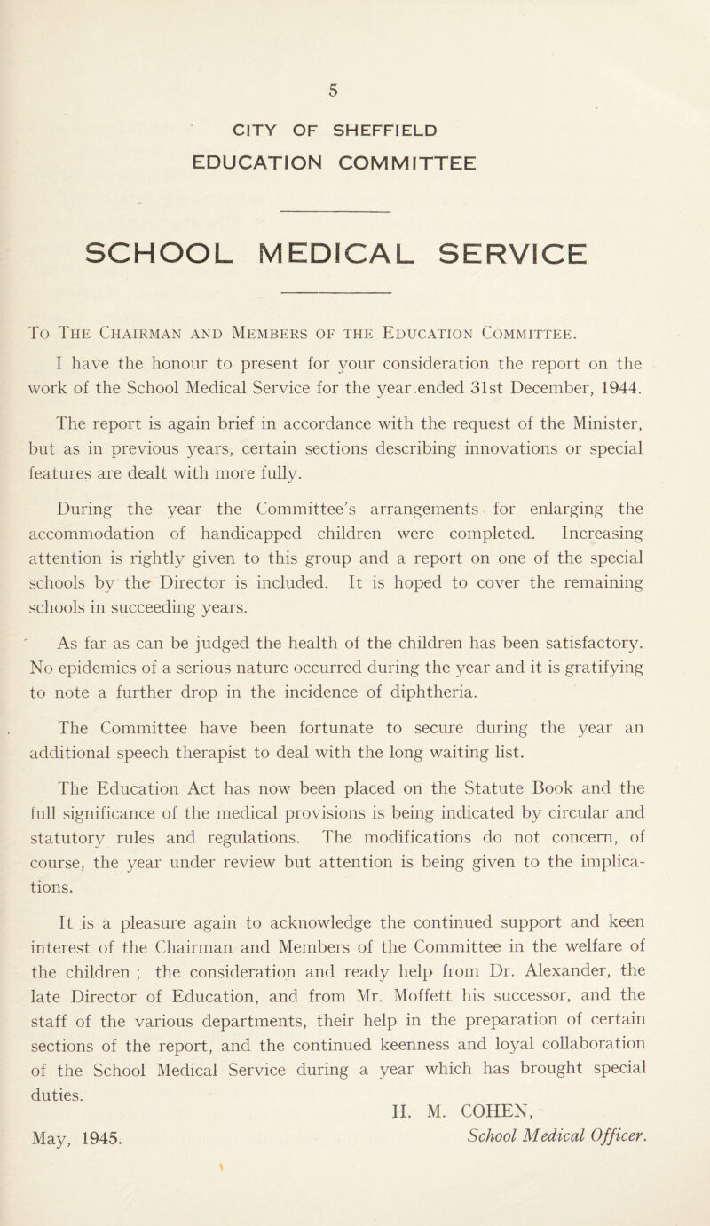 CITY OF SHEFFIELD EDUCATION COMMITTEE SCHOOL MEDICAL SERVICE To The Chairman and Members of the Education Committee. I have the honour to present for your consideration the report on the work of the School Medical Service for the year .ended 31st December, 1944. The report is again brief in accordance with the request of the Minister, but as in previous years, certain sections describing innovations or special features are dealt with more fully. During the year the Committee’s arrangements for enlarging the accommodation of handicapped children were completed. Increasing attention is rightly given to this group and a report on one of the special schools by the Director is included. It is hoped to cover the remaining schools in succeeding years. As far as can be judged the health of the children has been satisfactory. No epidemics of a serious nature occurred during the year and it is gratifying to note a further drop in the incidence of diphtheria. The Committee have been fortunate to secure during the year an additional speech therapist to deal with the long waiting list. The Education Act has now been placed on the Statute Book and the full significance of the medical provisions is being indicated by circular and statutory rules and regulations. The modifications do not concern, of course, the year under review but attention is being given to the implica¬ tions. It is a pleasure again to acknowledge the continued support and keen interest of the Chairman and Members of the Committee in the welfare of the children ; the consideration and ready help from Dr. Alexander, the late Director of Education, and from Mr. Moffett his successor, and the staff of the various departments, their help in the preparation of certain sections of the report, and the continued keenness and loyal collaboration of the School Medical Service during a year which has brought special duties. May, 1945. H. M. COHEN, School Medical Officer.