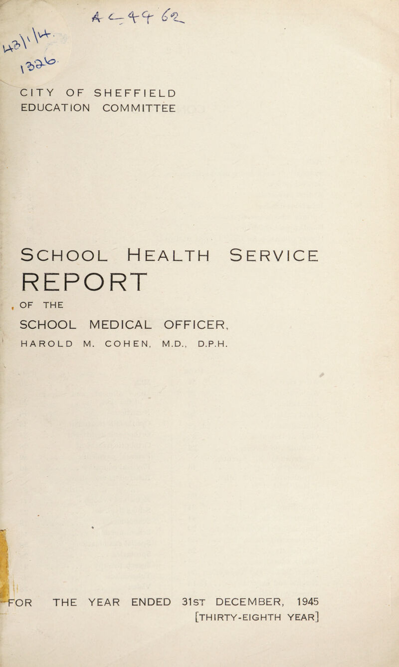 CITY OF SHEFFIELD EDUCATION COMMITTEE SCHOOL H EALTH SERVICE REPORT f OF THE SCHOOL MEDICAL OFFICER, HAROLD M. COHEN, M.D., D.P.H. ft. FOR THE YEAR ENDED 31st DECEMBER, 1945 [thirty-eighth year]