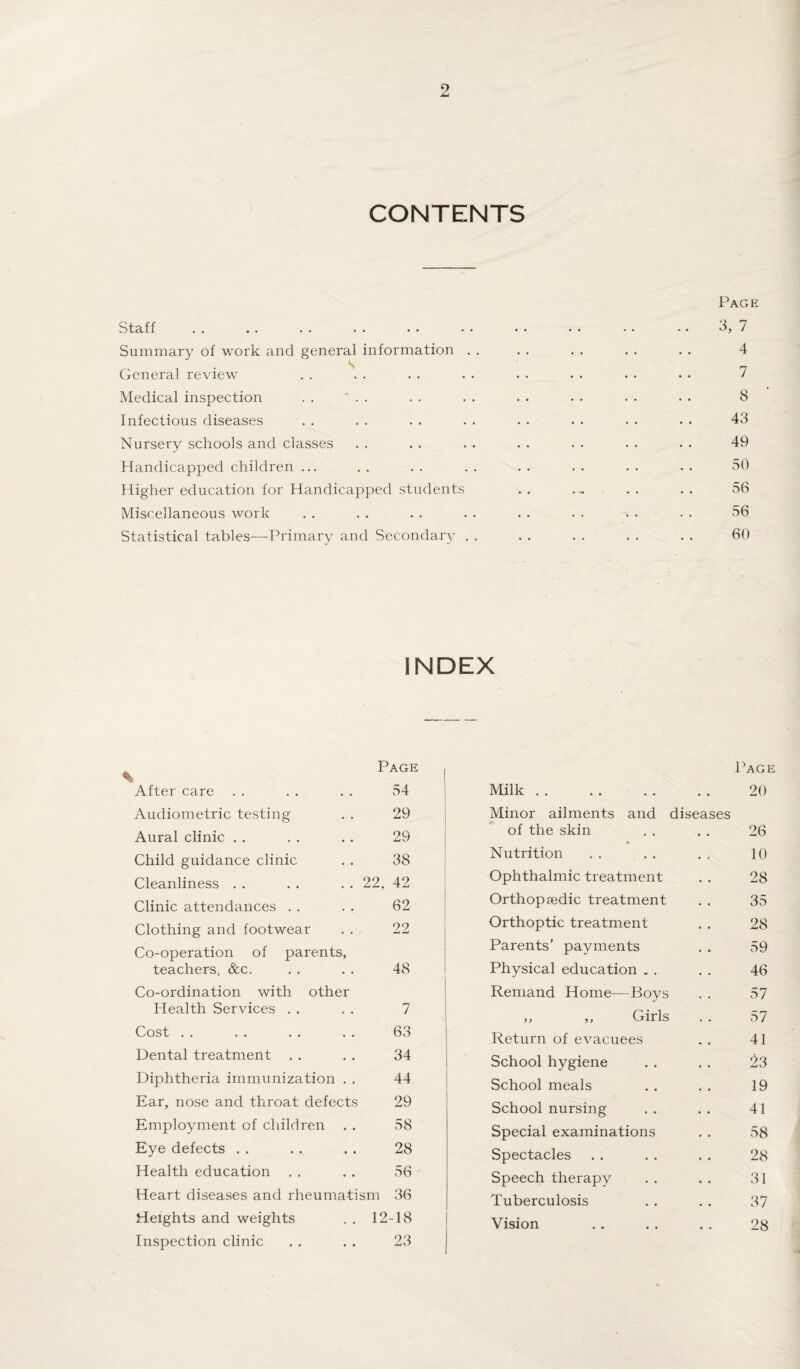 CONTENTS Page Staff . . .. . . . . . • • • • • • • • • • • 3, 7 Summary of work and general information . . . . . . . . . . 4 General review . . . . . . . . . . . . . • • . 7 Medical inspection . . ~ . . . . . . . . . . . . . . 8 Infectious diseases . . . . . . . . . . • • • • . . 43 Nursery schools and classes . . . . . . . . . . . . . . 49 Handicapped children ... . . . . . . . . . . . . . . 50 Higher education for Handicapped students . . . ~ . . . . 56 Miscellaneous work . . . . . . . . . . . . . . . . 56 Statistical tables—Primary and Secondary . . . . . . . . . . 60 INDEX Page , Page After care 54 Milk. • • 20 Audiometric testing 29 Minor ailments and diseases Aural clinic 29 of the skin « • • 26 Child guidance clinic 38 Nutrition 10 Cleanliness . . . . . . 22, 42 Ophthalmic treatment 28 Clinic attendances 62 Orthopaedic treatment 35 Clothing and footwear 22 Orthoptic treatment 28 Co-operation of parents. Parents’ payments 59 teachers, &c. 48 Physical education „ . 46 Co-ordination with other Remand Home—Boys 57 Health Services 7 ,, ,, Girls 57 Cost 63 Return of evacuees 41 Dental treatment . . 34 School hygiene 23 Diphtheria immunization . . 44 School meals 19 Ear, nose and throat defects 29 School nursing 41 Employment of children . . 58 Special examinations 58 Eye defects 28 Spectacles 28 Health education 56 Speech therapy 31 Heart diseases and rheumatism 36 Tuberculosis 37 Heights and weights . . 12 Inspection clinic -18 23 Vision • • 28