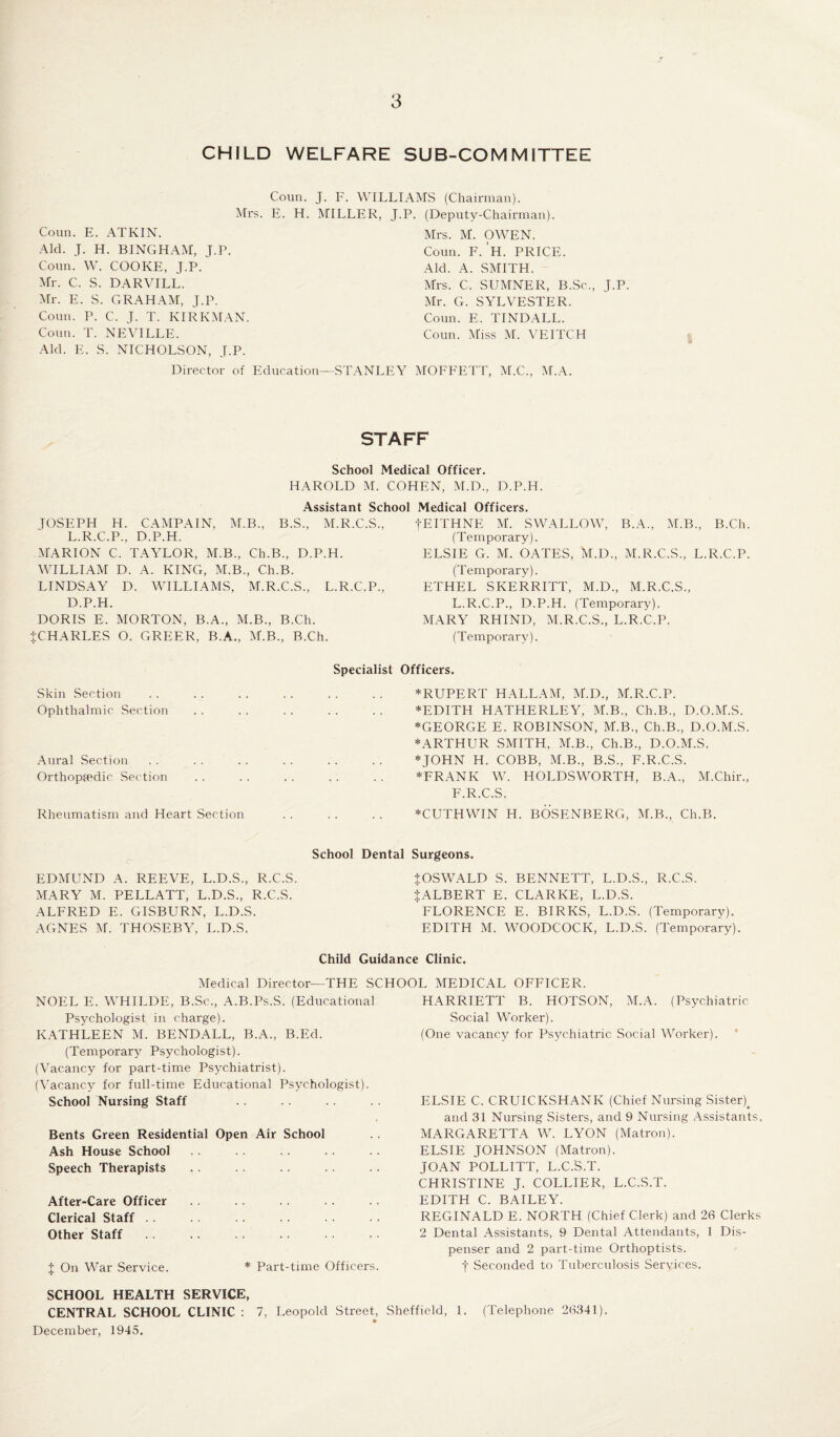 CHILD WELFARE SUB-COMMITTEE Coun. J. F. WILLIAMS (Chairman). Mrs. E. H. MILLER, J.P. (Deputy-Chairman). Coun. E. ATKIN. Aid. J. H. BINGHAM, J.P. Coun. W. COOKE, J.P. Mr. C. S. DARVILL. Mr. E. S. GRAHAM, J.P. Coun. P. C. J. T. KIRKMAN. Coun. T. NEVILLE. Aid. E. S. NICHOLSON, J.P. Director of Education Mrs. M. OWEN. Coun. F. 'h. PRICE. Aid. A. SMITH. Mrs. C. SUMNER, B.Sc., J.P. Mr. G. SYLVESTER. Coun. E. TINDALL. Coun. Miss M. VEITCH STANLEY MOFFETT, M.C., M.A. STAFF School Medical Officer. HAROLD M. COHEN, M.D., D.P.H. Assistant School Medical Officers. TOSEPH H. CAMPAIN, M.B., B.S., M.R.C.S., L.R.C.P., D.P.H. MARION C. TAYLOR, M.B., Ch.B., D.P.H. WILLIAM D. A. KING, M.B., Ch.B. LINDSAY D. WILLIAMS, M.R.C.S., L.R.C.P., D.P.H. DORIS E. MORTON, B.A., M.B., B.Ch. {CHARLES O. GREER, B.A., M.B., B.Ch. Specialist Skin Section Ophthalmic Section Aural Section Orthopaedic. Section Rheumatism and Heart Section -j-EITHNE M. SWALLOW, B.A., M.B., B.Ch. (Temporary). ELSIE G. M. OATES, M.D., M.R.C.S., L.R.C.P. (Temporary). ETHEL SKERRITT, M.D., M.R.C.S., L.R.C.P., D.P.H. (Temporary). MARY RHIND, M.R.C.S., L.R.C.P. (Temporary). Officers. * RUPERT HALLAM, M.D., M.R.C.P. *EDITH HATHERLEY, M.B., Ch.B., D.O.M.S. *GEORGE E. ROBINSON, M.B., Ch.B., D.O.M.S. ^ARTHUR SMITH, M.B., Ch.B., D.O.M.S. * JOHN H. COBB, M.B., B.S., F.R.C.S. *FRANK W. HOLDSWORTH, B.A., M.Chir., F.R.C.S. *CUTHWIN H. BOSENBERG, M.B., Ch.B. School Dental EDMUND A. REEVE, L.D.S., R.C.S. MARY M. PELLATT, L.D.S., R.C.S. ALFRED E. GISBURN, L.D.S. AGNES M. THOSEBY, L.D.S. Surgeons. {OSWALD S. BENNETT, L.D.S., R.C.S. {ALBERT E. CLARKE, L.D.S. FLORENCE E. BIRKS, L.D.S. (Temporary). EDITH M. WOODCOCK, L.D.S. (Temporary) Child Guidance Clinic. Medical Director—THE SCHOOL MEDICAL OFFICER. NOEL E. WHILDE, B.Sc., A.B.Ps.S. (Educational Psychologist in charge). KATHLEEN M. BENDALL, B.A., B.Ed. (Temporary Psychologist). (Vacancy for part-time Psychiatrist). (Vacancy for full-time Educational Psychologist). School Nursing Staff Bents Green Residential Open Air School Ash House School Speech Therapists After-Care Officer Clerical Staff . . Other Staff { On War Service. SCHOOL HEALTH SERVICE, CENTRAL SCHOOL CLINIC : 7, December, 1945. HARRIETT B. HOTSON, M.A. (Psychiatric Social Worker). (One vacancy for Psychiatric Social Worker). ELSIE C. CRUICKSHANK (Chief Nursing Sister^ and 31 Nursing Sisters, and 9 Nursing Assistants. MARGARETTA W. LYON (Matron). ELSIE JOHNSON (Matron). JOAN POLLITT, L.C.S.T. CHRISTINE J. COLLIER, L.C.S.T. EDITH C. BAILEY. REGINALD E. NORTH (Chief Clerk) and 26 Clerks 2 Dental Assistants, 9 Dental Attendants, 1 Dis¬ penser and 2 part-time Orthoptists. f Seconded to Tuberculosis Services. (Telephone 26341). * Part-time Officers. Leopold Street, Sheffield, 1.