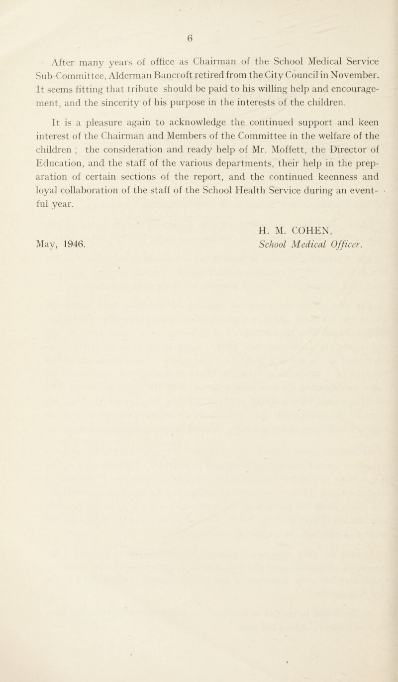 After many years of office as Chairman of the School Medical Service Sub-Committee, Alderman Bancroft retired from the City Council in November. It seems fitting that tribute should be paid to his willing help and encourage¬ ment, and the sincerity of his purpose in the interests of the children. It is a pleasure again to acknowledge the continued support and keen interest of the Chairman and Members of the Committee in the welfare of the children ; the consideration and ready help of Mr. Moffett, the Director of Education, and the staff of the various departments, their help in the prep¬ aration of certain sections of the report, and the continued keenness and loyal collaboration of the staff of the School Health Service during an event¬ ful year. May, 1946. H. M. COHEN, School Medical Officer.
