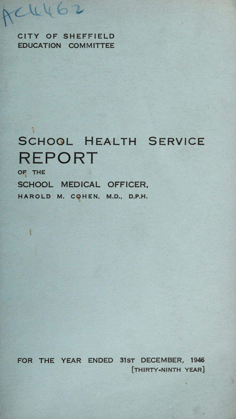 CITY OF SHEFFIELD EDUCATION COMMITTEE * School Health service REPORT OF THE i SCHOOL MEDICAL OFFICER, HAROLD M. CQHEN, M.D., D.P.H. *4 FOR THE YEAR ENDED 31ST DECEMBER, 1946 [thirty-ninth year]