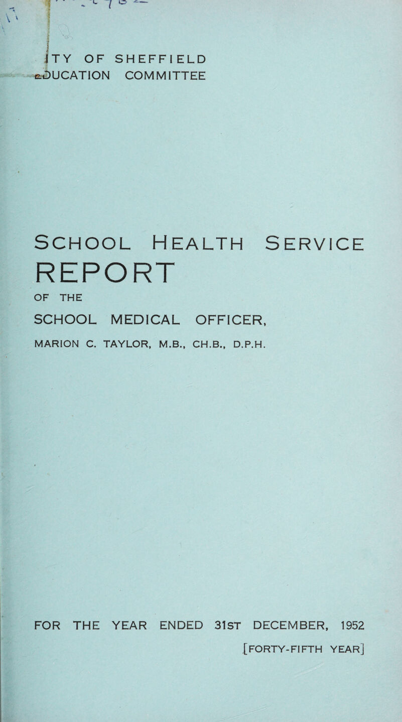 jj I V> J i T Y OF SHEFFIELD EDUCATION COMMITTEE School Health Service REPORT OF THE SCHOOL MEDICAL OFFICER, MARION C. TAYLOR, M.B., CH.B., D.P.H. FOR THE YEAR ENDED 31ST DECEMBER, 1952
