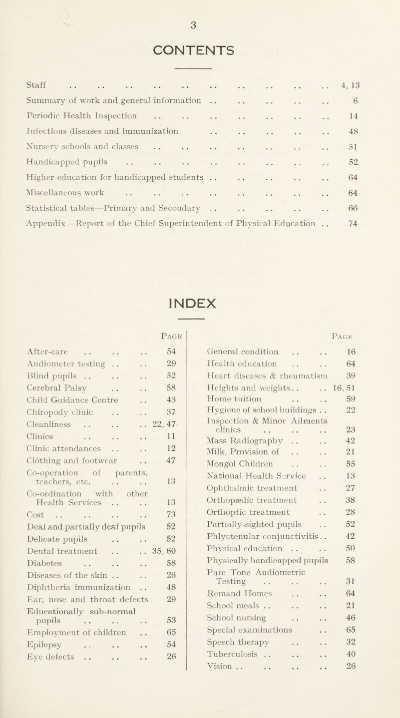 CONTENTS Staff .. .. .. .. .. .. .. . . .. .. 4,13 Summary of work and general information . . . . . . . . . . 6 Periodic Health Inspection . . . . . . . . , . . . . . 14 Infectious diseases and immunization . . . . . . . . , . 48 Nursery schools and classes . . . . . . . . . . . . . , 51 Handicapped pupils . . . . . . . . . . . . . . . , 52 Higher education for handicapped students . . . . . . . . . . 64 Miscellaneous work . . . , . . . . . . . . . . . . 64 Statistical tables—Primary and Secondary . . . . . . . . . . 66 Appendix -Report of the Chief Superintendent of Physical Education . . 74 INDEX Page x\fter-care 54 Audiometer testing 29 Blind pupils 52 Cerebral Palsy 58 Child Guidance Centre 43 Chiropody clinic 37 Cleanliness 22, 47 Clinics 11 Clinic attendances 12 Clothing and footwear 47 Co-operation of parents, teachers, etc. 13 Co-ordination with other Health Services 13 Cost 73 Deaf and partially deaf pupils 52 Delicate pupils 52 Dental treatment 35, 60 Diabetes 58 Diseases of the skin 26 Diphtheria immunization 48 Ear, nose and throat defects 29 Educationally sub-normal pupils 53 Employment of children 65 Epilepsy 54 Eye defects 26 Pagk General condition . . . . 16 Health education . . . . 64 Heart diseases & rheumatism 39 Heights and weights. . . . 16, 51 Home tuition . . , . 59 Hygiene of school buildings . . 22 Inspection & Minor Ailments clinics .. . . . . 23 Mass Radiography . . . . 42 Milk, Provision of . . . . 21 Mongol Children . . . . 55 National Health Service . . 13 Ophthalmic treatment . . 27 Orthopaedic treatment . . 38 Orthoptic treatment . . 28 Partially-sighted pupils . . 52 Phlyctenular conjunctivitis. . 42 Physical education . . . . 50 Physically handicapped pupils 58 Pure Tone Aucliometric Testing . . . . . . 31 Remand Homes . . . . 64 School meals . . . . . . 21 School nursing . . . . 46 Special examinations . . 65 Speech therapy . . . . 32 Tuberculosis . . . . .. 40 Vision , , , , . . ,, 26