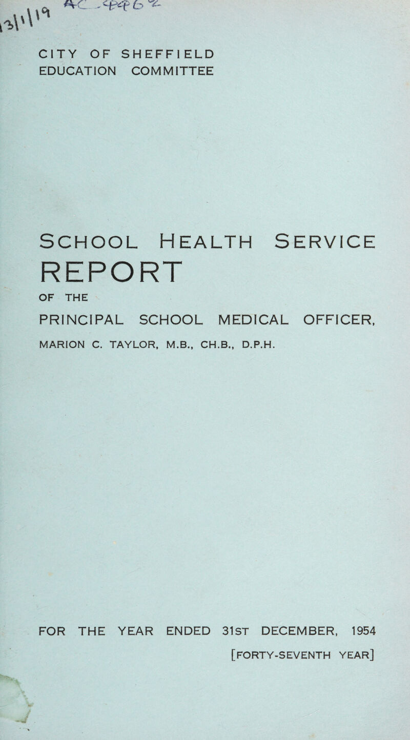 CITY OF SHEFFIELD EDUCATION COMMITTEE School Health Service REPORT OF THE PRINCIPAL SCHOOL MEDICAL OFFICER, MARION C. TAYLOR, M.B., CH.B„ D.P.H. FOR THE YEAR ENDED 31ST DECEMBER, 1954 [forty-seventh year]