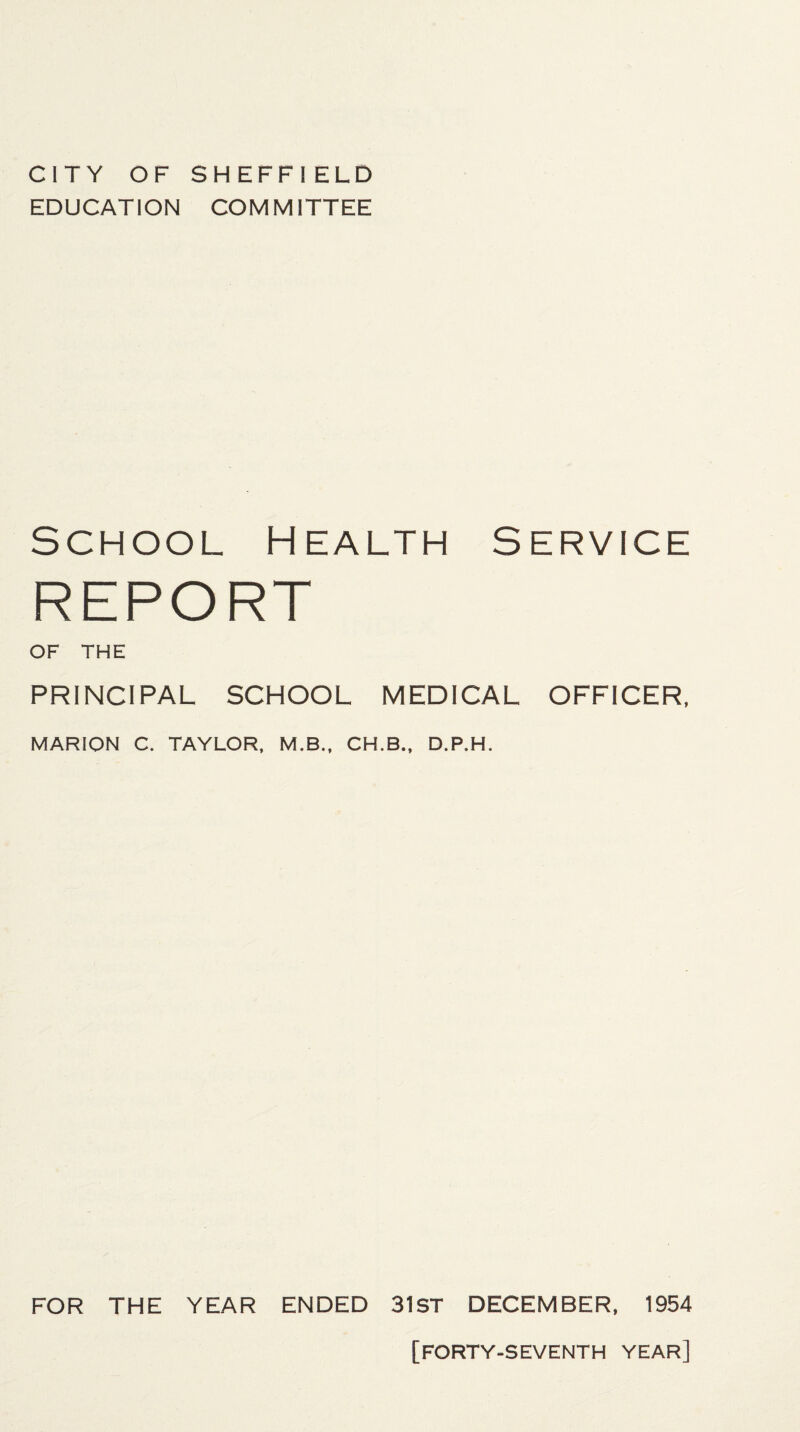 CITY OF SHEFFIELD EDUCATION COMMITTEE School Health Service REPORT OF THE PRINCIPAL SCHOOL MEDICAL OFFICER, MARION C. TAYLOR, M.B., CH.B., D.P.H. FOR THE YEAR ENDED 31ST DECEMBER, 1954 [FORTY-SEVENTH YEAR]